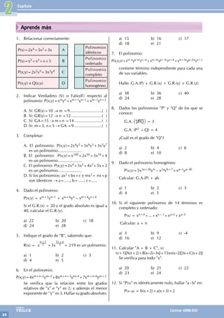 Capítulo
14
Colegios
TRILCE Central: 6198-100
Aprende más
1. Relacionar correctamente:
P(x)=2x4+5x2+3x A
Polinomios
idénticos
P(x)=x2+x3+x+5 B
Polinomio
ordenado
P(x;y)=2x2y5+3x3y4 C
Polinomio
completo
P(x;y) ≡ Q(x;y) D
Polinomio
homogéneo
2. Indicar Verdadero (V) o Falso(F) respecto al
polinomio: P(x;y)=xmyn+xm+1yn–1+xm–1yn+2
A. Si: GR(x)=10 → m =9.............................( )
B. Si: GR(y)=12 → n =12............................( )
C. Si: GA=15 → m+n =14.........................( )
D. Si: m=3, n=5 → GA =9.........................( )
3. Completar:
A.		
El polinomio: P(x;y)=2x4y5+5x6y3+3x2y7
es un polinomio.....................
B. El polinomio: P(x;y)=x100+2x50+3x10+4
es un polinomio.....................
C. El polinomio: P(x;y)=2x4+5x3+4x2+5x+2
es un polinomio.....................
D. Si los polinomios: ax2+bx+c y mx2+ nx+p
son identicos → a=.....; b=.....; c=.....
4. Dado el polinomio:
P(x;y) = xm+2yn–1 + xm+6yn – xm+4yn+4
Si el G.R.(x) = 20 y el grado absoluto es igual a
40, calcular el G.R.(y).
a) 22 b) 20 c) 18
d) 24 e) 28
5. Indique el grado de "R", sabiendo que:
R(x) = x
n – 1
2 +3x
11 – n
3 + 219 es un polinomio.
a) 1 b) 2 c) 3
d) 4 e) 5
6. En el polinomio:
P(x;y)=4xm+n–2ym–3+8xm+n+5ym–4+7xm+n–6ym+2
Se verifica que la relación entre los grados
relativos de "x" e "y" es 2; y además el menor
exponente de ‘‘y’’ es 3. Hallar su grado absoluto.
a) 15 b) 16 c) 17
d) 18 e) 21
7. El polinomio:
P(x;y;z)=xm–nyp–mzn+6+xm–2nyp+3nzn+4+xm+3nyp–2mzn+2
contiene término independiente para cada una
de sus variables.
Halle: G.A.(P) + G.R.(x) + G.R.(y) + G.R.(z)
a) 38 b) 36 c) 40
d) 24 e) 28
8. Dados los polinomios "P" y "Q" de los que se
conoce:
		G.A. PQ
` j
4 = 3
		 G.A. (P3 ÷ Q) = 4
¿Cuál es el grado de "Q"?
a) 2 b) 4 c) 6
d) 8 e) 10
9. Dado el polinomio homogéneo:
		P(x;y)=5x3a+2by4 – x2ayb+7+xa–1ya–3b
Calcular: G.A.(P) + ab
a) 1 b) 2 c) 3
d) 4 e) 5
10. Si el siguiente polinomio de 14 términos es
completo y ordenado:
		P(x) = xn+4+...+xa – 1+xa–2+xa–3
Calcular: a + n
a) 3 b) 9 c) -4
d) 16 e) 12
11. Calcular "A + B + C", si:
(x+1)[A(x+2)+B(x–2)–3x]+15x≡(x–2)[3x+C(x+2)]
Se verifica para todo "x".
a) 20 b) 21 c) 22
d) 23 e) 24
12. Si "P(x)" es idénticamente nulo, hallar "a - b" en:
		P(x–a) = b(x+2)+a(x+3)+2		
2
 