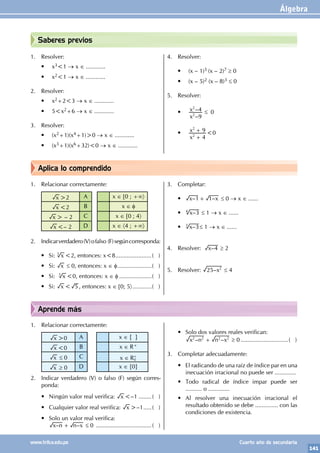 Álgebra
141
www.trilce.edu.pe Cuarto año de secundaria
Aprende más
Aplica lo comprendido
Saberes previos
1. Resolver:
• x3<1 → x ∈ ............
• x2<1 → x ∈ ............
2. Resolver:
• x2+2<3 → x ∈ ............
• 5<x2+6 → x ∈ ............
3. Resolver:
• (x2+1)(x4+1)>0 → x ∈ ............
• (x3+1)(x6+32)<0 → x ∈ ............
4. Resolver:
• (x – 1)5 (x – 2)7 ≥ 0
• (x – 5)2 (x – 8)3 ≤ 0
5. Resolver:
•
–
–
x
x
9
4
2
2
≤ 0
•
x
x
4
9
2
2
+
+ <0
1. Relacionar correctamente:
x >2 A x ∈ [0 ; +∞〉
x <2 B x ∈ φ
x > – 2 C x ∈ [0 ; 4〉
x <– 2 D x ∈ 〈4 ; +∞〉
2. Indicarverdadero(V)ofalso (F)segúncorresponda:
• Si: x
3
<2, entonces: x<8.......................( )
• Si: x ≤ 0, entonces: x ∈ φ........................( )
• Si: x
3
<0, entonces: x ∈ φ.......................( )
• Si: x < 5 , entonces: x ∈ [0; 5〉..............( )
3. Completar:
• – –
x x
1 1
+ ≤ 0 → x ∈ ......
• –
x 3
4
≤ 1 → x ∈ ......
• –
x 3
3
≤ 1 → x ∈ ......
4. Resolver: –
x 4 ≥ 2
5. Resolver: –x
25 2
≤ 4
1. Relacionar correctamente:
x >0 A x ∈ { }
x <0 B x ∈ R+
x ≤ 0 C x ∈ R0
+
x ≥ 0 D x ∈ {0}
2. Indicar verdadero (V) o falso (F) según corres-
ponda:
• Ningún valor real verifica: x <–1.........( )
• Cualquier valor real verifica: x >–1......( )
• Solo un valor real verifica:
		 – –
x n n x
+ ≤ 0 ...................................( )
• Solo dos valores reales verifican:
		 – –
x n n x
2 2 2 2
+ ≥ 0..............................( )
3. Completar adecuadamente:
• El radicando de una raíz de índice par en una
inecuación irracional no puede ser .............
• Todo radical de índice impar puede ser
.......... o .............
• Al resolver una inecuación irracional el
resultado obtenido se debe .............. con las
condiciones de existencia.
 