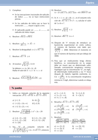Álgebra
143
www.trilce.edu.pe Cuarto año de secundaria
1. Indica un intervalo solución de la siguiente
inecuación: – – – – –
x x x x
1 1 3 3 3
> +
a) [–1; 3〉 b) <0;
3
1]
c) 〈–1;3] ∪ 〈4;+∞〉 d) [–3; 0〉
e) 〈–3; 1] ∪ [3; +∞〉
2. Resolver:
– –
– –
x
x x
5 16
3 4
2
2
≥ x2 – 2x – 29
a) [–4; –1] ∪ {4} b) [–3; –1] ∪ {4}
c) [–2; –1] ∪ {4} d) [–2; 1] ∪ {4}
e) x ∈ {0}
3. Sea "S" el conjunto solución de:
–
–
x x x
x x
5 5
4
2
2 2
≠
+ +
+ ≥ (x – 3) x 2
+ ; entonces:
10. Resolver:
(x – 2)3. 1 . 3
x x
5 7
+ +
^ ^
h h(x – 4)6. 64–x2
4
^ h ≥0
11. Si: A = 〈– ∞ ; a] ∪ [b ; c〉 , es el conjunto solu-
ción de: –
x x
5 4
2
+ <7 – x; calcular el valor
de "a+b+c".
12. Resolver:
–
–
x
x
4
2 < 2
13. Resolver: –
x
6 2 >x+1
14. Después de "t" minutos de introducir un
bactericida experimental en cierto cultivo,
el número de bacterias está dado por:
t 1
10 000
2
+
+ 2000. Determine el momento en
que el número de bacterias esté por debajo de
4000.
15. Para que un medicamento tenga efectos
benéficos, su concentración en la sangre
debe ser mayor que un determinado valor,
llamado concentración terapéutica mínima.
Supóngase que la concentración "C", en mg/L,
de determinado medicamento a las "t" horas
después de haberla ingerido oralmente, es:
C(t) =
t
t
3
12
2
+
. Si la concentración terapéutica
mínima es 3 mg/L, determinar cuándo se rebaja
esta.
3. Completar:
• En las inecuaciones irracionales de radicales
de índice ........ no se hace restricciones
previas.
• En los radicales de índice par se hace la
restricción: ........ mayor o igual a cero.
• El radicando puede ser ......... o ........... en
radicales de índice impar.
4. Resolver: – –
x x
5 2 10
>
		
5. Resolver:
x 1
1
+
> x – 1
6. Resolver la desigualdad: x+2 ≤ x 8
3
3
+
7. Resolver: –
x 9
2
≤ 4
8. Al resolver:
–
–
x
x
9
4
2
2
+5>0
Se obtiene: x ∈ 〈a ; b] ∪ [c ; d〉
Hallar el valor de: E = a + b + c + d
9. Resolver:
–
– – .( – )
x
x x x x
1
6 8 5
2 2
+
≥ 0
a) S = 〈–2; 3〉 b) S ⊂ [–2; 2]
c) S ⊂ [1; +∞〉 d) S = [0; 1〉
e) S ⊂ 〈– ∞ ; 0]
4. Resuelva: – –
x x x
2 1 2
>
+
a) [
2
2 5
+ ; +∞〉 b) [
2
1 7
+ ; +∞〉
c) [
2
3 10
+ ; +∞〉 d) 〈
2
1 7
+ ; +∞〉
e) 〈
2
3 10
+ ; +∞〉
5. Resolver:
– –
– –
–
–
x x
x x
x x
x x
1 1
1 1
1 1
1 1
8 8
4 4
8 2
16
8 8
#
+
+
+ +
+ +
a) x ∈ {1; 2} b) x ∈ {9; 12}
c) x ∈ 〈0; 1] d) x ∈ {1}
e) x ∈ {2}
Tú puedes
 