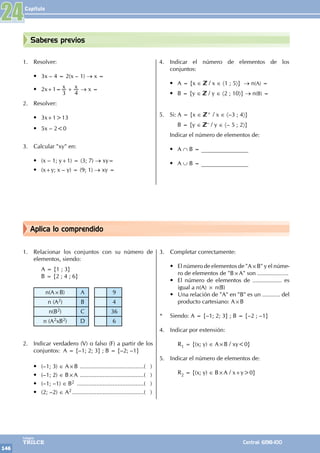 Capítulo
146
Colegios
TRILCE Central: 6198-100
Aplica lo comprendido
Saberes previos
1. Relacionar los conjuntos con su número de
elementos, siendo:
		 A = {1 ; 3}
		 B = {2 ; 4 ; 6}
n(A×B) A 9
n (A2) B 4
n(B2) C 36
n (A2xB2) D 6
		
2. Indicar verdadero (V) o falso (F) a partir de los
conjuntos: A = {–1; 2; 3} ; B = {–2; –1}
• (–1; 3) ∈ A×B ........................................( )
• (–1; 2) ∈ B×A ........................................( )
• (–1; –1) ∈ B2 ..........................................( )
• (2; –2) ∈ A2.............................................( )
3. Completar correctamente:
• El número de elementos de "A×B" y el núme-
ro de elementos de "B×A" son ...................
• El número de elementos de .................. es
igual a n(A) × n(B)
• Una relación de "A" en "B" es un ........... del
producto cartesiano: A×B
* Siendo: A = {–1; 2; 3} ; B = {–2 ; –1}
4. Indicar por extensión:
		R1 = {(x; y) ∈ A×B / xy<0}
5. Indicar el número de elementos de:
		R2 = {(x; y) ∈ B×A / x+y>0}
24
1. Resolver:
• 3x – 4 = 2(x – 1) → x =
• 2x+1= x x
3 4
+ → x =
2. Resolver:
• 3x+1>13
• 5x – 2<0
3. Calcular "xy" en:
• (x – 1; y+1) = (3; 7) → xy=
• (x+y; x – y) = (9; 1) → xy =
4. Indicar el número de elementos de los
conjuntos:
• A = {x ∈ / x ∈ 〈1 ; 5〉} → n(A) =
• B = {y ∈ / y ∈ 〈2 ; 10〉} → n(B) =
5. Si: A = {x ∈ + / x ∈ 〈–3 ; 4〉}
		 B = {y ∈ – / y ∈ 〈– 5 ; 2〉}
Indicar el número de elementos de:
• A ∩ B = ________________
• A ∪ B = ________________
 