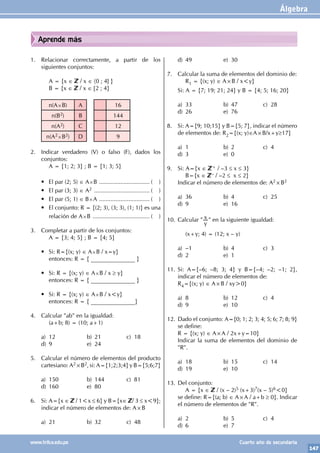 Álgebra
147
www.trilce.edu.pe Cuarto año de secundaria
Aprende más
1. Relacionar correctamente, a partir de los
siguientes conjuntos:
		 A = {x ∈ / x ∈ 〈0 ; 4] }
		 B = {x ∈ / x ∈ [2 ; 4}
n(A×B) A 16
n(B2) B 144
n(A2) C 12
n(A2×B2) D 9
2. Indicar verdadero (V) o falso (F), dados los
conjuntos:
		 A = {1; 2; 3} ; B = {1; 3; 5}
• El par (2; 5) ∈ A×B ................................ ( )
• El par (3; 3) ∈ A2 ................................... ( )
• El par (5; 1) ∈ B×A ................................ ( )
• El conjunto: R = {(2; 3), (3; 3), (1; 1)} es una
relación de A×B .................................... ( )
3. Completar a partir de los conjuntos:
		 A = {3; 4; 5} ; B = {4; 5}
• Si: R={(x; y) ∈ A×B / x=y}
		 entonces: R = { _______________ }
• Si: R = {(x; y) ∈ A×B / x ≥ y}
		 entonces: R = { _______________ }
• Si: R = {(x; y) ∈ A×B / x<y}
		 entonces: R = { _______________}
4. Calcular "ab" en la igualdad:
		 (a+b; 8) = (10; a+1)
a) 12 b) 21 c) 18
d) 9 e) 24
5. Calcular el número de elementos del producto
cartesiano: A2×B2, si: A={1;2;3;4} y B={5;6;7}
a) 150 b) 144 c) 81
d) 160 e) 80
6. Si: A={x ∈ / 1<x ≤ 6} y B={x∈ / 3 ≤ x<9};
indicar el número de elementos de: A×B
a) 21 b) 32 c) 48
d) 49 e) 30
7. Calcular la suma de elementos del dominio de:
		R1 = {(x; y) ∈ A×B / x<y}
Si: A = {7; 19; 21; 24} y B = {4; 5; 16; 20}
a) 33 b) 47 c) 28
d) 26 e) 76
8. Si: A={9; 10;15} y B={5; 7}, indicar el número
de elementos de: R2={(x; y)∈A×B/x+y≥17}
a) 1 b) 2 c) 4
d) 3 e) 0
9. Si: A={x ∈ + / –3 ≤ x ≤ 3}
		B={x ∈ – / –2 ≤ x ≤ 2}
Indicar el número de elementos de: A2×B2
a) 36 b) 4 c) 25
d) 9 e) 16
10. Calcular "
y
x " en la siguiente igualdad:
		 (x+y; 4) = (12; x – y)
a) –1 b) 4 c) 3
d) 2 e) 1
11. Si: A={–6; –8; 3; 4} y B={–4; –2; –1; 2},
indicar el número de elementos de:
R4={(x; y) ∈ A×B / xy>0}
a) 8 b) 12 c) 4
d) 9 e) 10
12. Dado el conjunto: A={0; 1; 2; 3; 4; 5; 6; 7; 8; 9}
se define:
R = {(x; y) ∈ A×A / 2x+y=10}
Indicar la suma de elementos del dominio de
"R".
a) 18 b) 15 c) 14
d) 19 e) 10
13. Del conjunto:
		 A = {x ∈ / (x – 2)5 (x+3)7(x – 5)6<0}
se define: R={(a; b) ∈ A×A / a+b ≥ 0}. Indicar
el número de elementos de "R".
a) 2 b) 5 c) 4
d) 6 e) 7
 