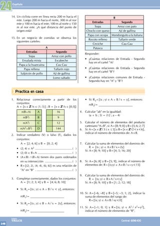 Capítulo
148
Colegios
TRILCE Central: 6198-100
Practica en casa
1. Relacionar correctamente a partir de los
conjuntos:
A = {x ∈ /x ∈ 〈1; 5〉} ; B = {x ∈ /x ∈ [0;3]}
n(B×A) A 16
n(B2) B 9
n(A2) C 12
n(A2×B2) D 144
2. Indicar verdadero (V) o falso (F), dados los
conjuntos:
		 A = {2; 4; 6} y B = {0; 2; 4}
• (2; 4) ∈ A2 .............................................. ( )
• (2; 0) ∈ B×A ........................................... ( )
• (A×B) ∩(B×A) tienen dos pares ordenados
en su intersección .................................. ( )
• R={(2; 2), (4; 4), (6; 6)} es una relación de
"A" en "B" .. ............................................ ( )
3. Completar correctamente, dados los conjuntos:
		 A = {1; 2; 3; 4} y B = {4; 6; 8; 10}
• Si: R1={(x ; y) ∈ A × B / x < y}, entonces:
		 n(R1)= _______________________
• Si: R2={(x ; y) ∈ B × A / x = 2y}, entonces:
		 n(R2)= _______________________
• Si: R3={(x ; y) ∈ A × B / x = y}, entonces:
		 n(R3)= _______________________
4. Calcular "ab" en la igualdad:
		 (a + b ; 5) = (12 ; a – 4)
5. Calcular el número de elementos del producto
cartesiano "A×B", si: A={8; 9; 0} y B={5; 6; 2; 7}
6. Si: A={x ∈ / 3 ≤ x ≤ 5} y B={x ∈ /2<x<6},
indicar el número de elementos de: A×B.
7. Calcular la suma de elementos del dominio de:
		 R = {(x ; y) ∈ A×B / x=2y}
Si: A={8; 9; 10} y B={4; 5; 16; 20}
8. Si: A={6; 8} y B={5; 9}, indicar el número de
elementos de: R={(x;y) ∈ A×B / x+y<15}
9. Calcular la suma de elementos del dominio de:
		 R = {(x; y) ∈ B×A / x<y}
Si: A={8; 9; 10} y B={1; 2; 12; 18}
10. Si: A={–6; –8} y B={–5; –3; 1; 2}, indicar la
suma de elementos del rango de:
		 R={(x; y) ∈ A×B / xy<0}
11. Si: A={–1; 0; 1} y R={(x; y) ∈ A2 / x2=y2},
indicar el número de elementos de "R".
24
14. Un ciclista corre en línea recta 200 m hacia el
este. Luego 200 m hacia el norte, 300 m al nor
este y 100 m hacia el este; 100 m al norte y 150
m al nor este. ¿A qué distancia del punto de
origen está?
15. En un negocio de comidas se observa los
siguientes carteles:
A
Entradas Segundo
Sopa Arroz con pollo
Ensalada mixta Escabeche
Papa a la huancaina Cau Cau
Papa rellena Tallarín rojo
Salpicón de pollo Ají de gallina
Lomo saltado
B
Entradas Segundo
Sopa Arroz con pato
Choclo con queso Ají de gallina
Papa con ocopa Mondonguito a la italiana
Rocoto relleno Tallarín verde
Ceviche Cau Cau
Patasca
Responder:
• ¿Cuántas relaciones de Entrada - Segundo
hay en el cartel "A?
• ¿Cuántas relaciones de Entrada - Segundo
hay en el cartel "B"?
• ¿Cuántas relaciones comunes de Entrada -
Segundo hay en "A" y "B"?
 
