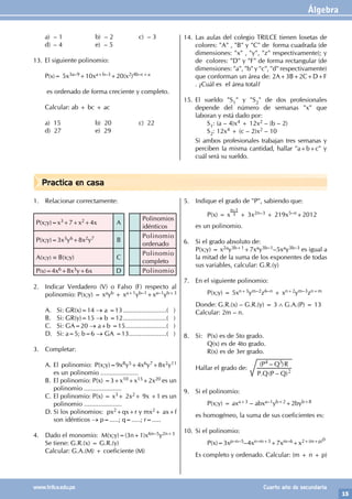 Álgebra
15
www.trilce.edu.pe Cuarto año de secundaria
Practica en casa
a) – 1 b) – 2 c) – 3
d) – 4 e) – 5
13. El siguiente polinomio:
P(x)= 5x3a–9+10xa+b–3+20(x2)4b–c+a
es ordenado de forma creciente y completo.
Calcular: ab + bc + ac
a) 15 b) 20 c) 22
d) 27 e) 29
14. Las aulas del colegio TRILCE tienen losetas de
colores: "A" , "B" y "C" de forma cuadrada (de
dimensiones: "x" , "y", "z" respectivamente); y
de colores: "D" y "F" de forma rectangular (de
dimensiones: "a", "b" y "c", "d" respectivamente)
que conforman un área de: 2A+3B+2C+D+F
. ¿Cuál es el área total?
15. El sueldo "S1" y "S2" de dos profesionales
depende del número de semanas "x" que
laboran y está dado por:
		 S1: (a – 4)x4 + 12x2 – (b – 2)
		 S2: 12x4 + (c – 2)x2 – 10
Si ambos profesionales trabajan tres semanas y
perciben la misma cantidad, hallar "a+b+c" y
cuál será su sueldo.
1. Relacionar correctamente:
P(x;y)=x3+7+x2+4x A
Polinomios
idénticos
P(x;y)=3x3y6+8x2y7 B
Polinomio
ordenado
A(x;y) ≡ B(x;y) C
Polinomio
completo
P(x)=4x6+8x3y+6x D Polinomio
2. Indicar Verdadero (V) o Falso (F) respecto al
polinomio: P(x;y) = xayb + xa+1yb–1+xa–1yb+3
A. Si: GR(x)=14 → a =13.........................( )
B. Si: GR(y)=15 → b =12.........................( )
C. Si: GA=20 → a+b =15........................( )
D. Si: a=5; b=6 → GA =13......................( )
3. Completar:
A. El polinomio: P(x;y)=9x8y5+4x6y7+8x2y11
es un polinomio .....................
B. El polinomio: P(x) =3+x10+x15+2x20 es un
polinomio .....................
C. El polinomio: P(x) = x3+ 2x2+ 9x +1 es un
polinomio .....................
D. Si los polinomios: px2+qx+r y mx2+ ax+f
son idénticos → p=.....; q=.....; r=.....
4. Dado el monomio: M(x;y)=(3n+1)x6n–5y2n+3
Se tiene: G.R.(x) = G.R.(y)
Calcular: G.A.(M) + coeficiente (M)
5. Indique el grado de "P", sabiendo que:
		 P(x) = x
n–1
3 + 3x2n–3 + 219x5–n+2012
es un polinomio.
6. Si el grado absoluto de:
P(x;y) = x2ay3b+1+7xay3b–1–5xay3b–3 es igual a
la mitad de la suma de los exponentes de todas
sus variables, calcular: G.R.(y)
7. En el siguiente polinomio:
		 P(x;y) = 5xn+3ym–2z6–n + xn+2ym–3zn+m
Donde: G.R.(x) – G.R.(y) = 3 ∧ G.A.(P) = 13
Calcular: 2m – n.
8. Si: P(x) es de 5to grado.
		 Q(x) es de 4to grado.
		 R(x) es de 3er grado.
Hallar el grado de:
. ( – )
( – )
P Q P Q
P Q R
2
4 3
9. Si el polinomio:
		 P(x;y) = axa+3 – abxa–1yb+2+2byb+8
es homogéneo, la suma de sus coeficientes es:
10. Si el polinomio:
		P(x)=3xp–n–5–4xn–m+3+7xm–6+x2+(m+p)0
Es completo y ordenado. Calcular: (m + n + p)
 