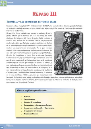 Capítulo
150
Colegios
TRILCE Central: 6198-100
Tartaglia y las ecuaciones de tercer grado
Niccoló Fontana Tartaglia (1499 - 13 de diciembre de 1557), fue un matemático italiano apodado Tartaglia
(el tartamudo), debido a que en su niñez recibió una herida cuando las tropas de Gastón de Foix tomaban
Brescia, su ciudad natal.
Descubridor de un método para resolver ecuaciones de tercer
grado, estando ya en Venecia, en 1535 su colega del Fiore,
discípulo de Scipione del Ferro, de quien había recibido la
fórmula para resolver las ecuaciones cúbicas, le propone un
duelo matemático que Tartaglia acepta. A partir de este duelo y
en su afán de ganarlo Tartaglia desarrolla la fórmula general para
resolver las ecuaciones de tercer grado. Por lo que, consigue
resolver todas las cuestiones que le plantea su contrincante, sin
que este logre resolver ninguna de las propuestas por Tartaglia.
El éxito de Tartaglia en el duelo llega a oídos de Gerolamo
Cardano que le ruega que le comunique su fórmula, a lo que
accede pero exigiéndole a Cardano jurar que no la publicara.
Sin embargo, en vista de que Tartaglia no publica su fórmula, y
que según parece llega a manos de Cardano un escrito inédito de
otro matemático fechado con anterioridad al de Tartaglia y en el
que independiente se llega al mismo resultado, será finalmente
Cardano quien, considerándose libre del juramento, la publique
en su obra Ars Magna (1570). A pesar de que Cardano acreditó
la autoría de Tartaglia, este quedó profundamente afectado, llegando a insultar públicamente a Cardano
tanto personal como profesionalmente. Como consecuencia de lo anterior las fórmulas de Tartaglia serán
conocidas como fórmulas de Cardano.
25
Repaso III
En este capítulo aprenderemos
.
. Matrices
.
. Determinantes
.
. Sistemas de ecuaciones
.
. Desigualdades e inecuaciones lineales
.
. Inecuaciones polinomiales y fraccionarias
.
. Inecuaciones irracionales
.
. Relaciones binarias
 