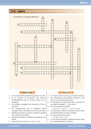 Álgebra
151
www.trilce.edu.pe Cuarto año de secundaria
HORIZONTAL
1. Es un conjunto de dos elementos que tienen un orden.
2. Es un conjunto de ecuaciones que verifican
simultáneamente para los mismos valores de sus
incógnitas.
3. Son arreglos rectangulares de elementos en filas y
columnas.
4. Son comparaciones que se establecen entre
cantidades reales utilizando las relaciones de orden.
5. Método para resolver un sistema sumando o restando
para eliminar una variable.
6. Inecuaciones donde la variable está afectada por un
radical.
7. Inecuaciones de la forma: Ax+B >
< 0, A ≠ 0.
VERTICAL
1. Son sistemas de ecuaciones que no tienen solución.
2. Son subconjuntos del producto cartesiano y que
tienen una condición determinada.
3. Es el producto (sin efectuar) de filas y columnas en
un arreglo rectangular: "... de la matriz"
4. Son inecuaciones de la forma:
		a0xn+a1xn–1+a2xn–2+...+an
>
< 0 ; a0 ≠ 0.
5. Es el valor que se obtiene escalarmente al desarrollar
convenientemente una matriz cuadrada.
6. Son inecuaciones de la forma:
		ax2+bx+c >
< 0 ; a ≠ 0.
7. Es una forma de resolver un determinante de orden
tres, aumentando filas o columnas.
* Completa el crucigrama algebraico.
1
1
2
2
3
3
4
4
5
5
6
6
7
7
Cruci - álgebra
 