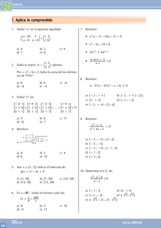 Capítulo
152
Colegios
TRILCE Central: 6198-100
Aplica lo comprendido
1. Hallar "x" en la siguiente igualdad:
		
–
a b
a b a b
x
2 3
2
3
6
+
+
=
e e
o o
a) 4 b) 5 c) 6
d) 7 e) 8
2. Dada la matriz: A =
2
0
1
1
e o; además:
P(x) = x2 – 5x+2; hallar la suma de los elemen-
tos de "P(A)".
a) 8 b) 6 c) –6
d) –8 e) –4
3. Hallar "x" en:
... x
x
1
1
0
0
1
1
1
0
1
1
1
0
0
2
1
2
0
1
1
1
0
0
3
1
3
0
1
1
1
0
0
1
0
1
+ + + + =72
a) 9 b) 8 c) 11
d) 10 e) 7
4. Resolver:
x =
3+
– 5
x
–
1
1
2
2
0
2
1
1
0
–
x
x
8
0
a) 8 b) 3 c) 4
d) 6 e) 10
5. Sea: x ∈ [5 ; 7]; indicar el intervalo de:
		g(x) = x2 – 4x + 9
a) [5; 30] b) [7; 30] c) [10; 30]
d) [14; 30] e) [15; 30]
6. Si: x ∈ +, hallar el mínimo valor de:
		 G = x
x
8
200
+
a) 8 b) 9 c) 10
d) 11 e) 12
7. Resolver:
• x2 (x – 3) – 16(x – 3) = 0
• x2 – 2x – 35 ≤ 0
• 16x–3 > 64x+2
•
–
( – )( )
x
x x
1
6 5
+
≤ 0
8. Resolver:
		 (x - 3)5(x – 4)6(x2 – x – 6) > 0
a) ] – 2 ; + ∞ [ b) ] - 2 ; + ∞ [ – {3}
c) [2 ; + ∞] d) ] - ∞ ; – 2[
e) ] - 2 ; + ∞[ – {3 ; 4}
9. Resolver:
		
x x
x x
4 3
2
2
2
+ +
- - ≤ 0
a) ] – 3 ; – 1[ ∪ ]1 ; 2]
b) ] – 3 ; – 1]
c) ] – 3 ; – 1[ ∪ ] – 1 ; 2]
d) ] – 1 ; 2]
e) ] – 3 ; 2[
10. Determine el C.S. de:
		
x
x x
1
6
2
4 2
-
- - ≤ 0
a) ] – 1 ; 1[ b) [3 ; +∞[
c) ]– ∞ ; – 2[ d) [- 3 ; 3 ]
e) [– 3 ; –1[ ∪ ]1 ; 3 ]
25
 