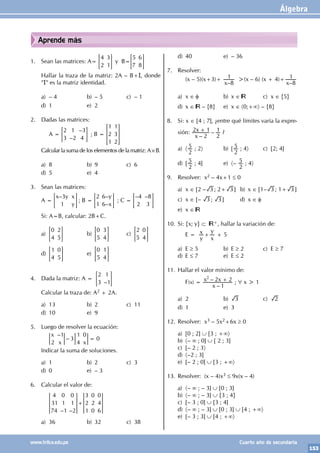 Álgebra
153
www.trilce.edu.pe Cuarto año de secundaria
Aprende más
1. Sean las matrices: A=
4
2
3
1
= G y B=
5
7
6
8
= G
Hallar la traza de la matriz: 2A – B+I, donde
"I" es la matriz identidad.
a) – 4 b) – 5 c) – 1
d) 1 e) 2
2. Dadas las matrices:
		 A =
–
–
2
3
1
2
3
4
= G ; B =
1
2
1
1
3
2
> H
Calcular la suma de los elementos de la matriz: A×B.
a) 8 b) 9 c) 6
d) 5 e) 4
3. Sean las matrices:
A =
–
x y x
y
3
1
= G ; B =
–
–
y
x
2
1
6
6
= G ; C =
– –
4
2
8
3
= G
Si: A=B, calcular: 2B+C.
a)
0
4
2
5
= G b)
0
5
3
4
= G c)
2
5
0
4
= G
d)
1
4
0
5
= G e)
0
5
1
4
= G
4. Dada la matriz: A =
–
2
3
1
1
= G
Calcular la traza de: A2 + 2A.
a) 13 b) 2 c) 11
d) 10 e) 9
5. Luego de resolver la ecuación:
		
–
–
x
x x
2
1
3
1
4
0
0
=
Indicar la suma de soluciones.
a) 1 b) 2 c) 3
d) 0 e) – 3
6. Calcular el valor de:
		
– –
4
31
74
0
1
1
0
1
2
3
2
1
0
2
0
0
4
6
+
a) 36 b) 32 c) 38
d) 40 e) – 36
7. Resolver:
		 (x – 5)(x+3)+
–
x 8
1 >(x – 6) (x + 4)+
–
x 8
1
a) x ∈ φ b) x ∈ c) x ∈ {5}
d) x ∈ – {8} e) x ∈ 〈0;+∞〉 – {8}
8. Si: x ∈ [4 ; 7], ¿entre qué límites varía la expre-
sión:
–
–
x
x
2
2 1
2
1
+ ?
a) 〈
2
5 ; 2〉 b) [
2
5 ; 4〉 c) [2; 4]
d) [
2
5 ; 4] e) 〈–
2
5 ; 4〉
9. Resolver: x2 – 4x+1 ≤ 0
a) x ∈ [2 – 3 ; 2+ 3 ] b) x ∈ [1– 3 ; 1+ 3 ]
c) x ∈ [– 3 ; 3 ] d) x ∈ f
e) x ∈
10. Si: {x; y} ⊂ +, hallar la variación de:
		 E =
y
x
x
y
+ + 5
a) E ≥ 5 b) E ≥ 2 c) E ≥ 7
d) E ≤ 7 e) E ≤ 2
11. Hallar el valor mínimo de:
		F(x) =
–
–
x
x x
1
2 2
2
+ ; ∀ x > 1
a) 2 b) 3 c) 2
d) 1 e) 3
12. Resolver: x3 – 5x2+6x ≥ 0
a) [0 ; 2] ∪ [3 ; +∞〉
b) 〈– ∞ ; 0] ∪ [ 2 ; 3]
c) [– 2 ; 3〉
d) 〈–2 ; 3]
e) [– 2 ; 0] ∪ [3 ; +∞〉
13. Resolver: (x – 4)x3 ≤ 9x(x – 4)
a) 〈– ∞ ; – 3] ∪ [0 ; 3]
b) 〈– ∞ ; – 3] ∪ {3 ; 4}
c) [– 3 ; 0] ∪ [3 ; 4]
d) 〈– ∞ ; – 3] ∪ [0 ; 3] ∪ [4 ; +∞〉
e) [– 3 ; 3] ∪ [4 ; +∞〉
 