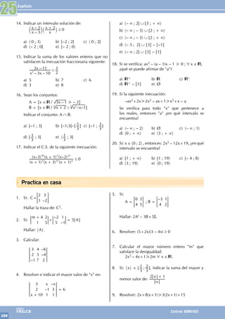 Capítulo
154
Colegios
TRILCE Central: 6198-100
a) 〈– ∞ ; 2] ∪ [3 ; + ∞〉
b) 〈– ∞ ; – 3〉 ∪ [2 ; + ∞〉
c) 〈– ∞ ; – 3〉 ∪ [2 ; + ∞〉
d) 〈– 3 ; 2] ∪ {3} – {–1}
e) 〈– ∞ ; 2] ∪ {3} – {1}
18. Si se verifica: ax2 – (a – 1)x – 1 > 0 ; ∀ x ∈ ,
¿qué se puede afirmar de "a"?
a) + b) c) –
d) + – {1} e) Ø
19. Si la siguiente inecuación:
		–ax2+2x>2x2 – ax+1>x2+x – a
Se verifica para todo "x" que pertenece a
los reales, entonces "a" ¿en qué intervalo se
encuentra?
a) 〈– ∞ ; – 2〉 b) Ø c) 〈– ∞ ; 1〉
d) 〈0 ; + ∞〉 e) 〈3 ; + ∞〉
20. Si: x ∈ 〈0 ; 2〉 , entonces: 2x2 – 12x+19, ¿en qué
intervalo se encuentra?
a) [1 ; + ∞〉 b) [1 ; 19〉 c) [– 4 ; 8〉
d) 〈3 ; 19〉 e) 〈0 ; 19〉
14. Indicar un intervalo solución de:
		
–
–
x
x
x
x
3
2 2
+
c `
m j ≤ 0
a) 〈 0 ; 3〉 b) [–2 ; 2] c) 〈 0 ; 2]
d) 〈– 2 ; 0] e) [– 2 ; 0〉
15. Indicar la suma de los valores enteros que no
satisfacen la inecuación fraccionaria siguiente:
		
– –
–
x x
x
3 10
2 11
2
1
2
#
a) 5 b) 7 c) 6
d) 3 e) 8
16. Sean los conjuntos:
		 A = {x ∈ / –
x
3 1 > – 2}
		 B = {x ∈ / – –
x x x
2 1
3 2
3
$
+ }
Indicar el conjunto: A ∩ B.
a) [–1 ; 3] b) [–1;3]–{
3
1} c) [–1 ;
3
1]
d) [
3
1 ; 3] e) 〈
3
1 ; 3]
17. Indicar el C.S. de la siguiente inecuación:
		
( ) ( ) ( )
( – ) ( ) ( – )
x x x
x x x
1 3 1
3 1 2
3 37 4
50 7 23
+ + +
+
≤ 0
1. Si: C=
–
2
1
3
2
= G
Hallar la traza de: C2.
2. Si:
–
–
5
m
A
4
1
2
5
2
5
1
1
+
+ =
Hallar: |A|.
3. Calcular:
		
–
–
–
3
2
1
4
5
7
6
4
2
4. Resolver e indicar el mayor valor de "x" en:
		 –
–
x
x x
3
2
10
1
1
3
1
+
= 6
5. Si:
		 A =
0
4
3
5
= G ; B =
–3
4
1
2
= G
Hallar: 2At – 3B+5I.
6. Resolver: (5+2x)(3 – 4x) ≥ 0
7. Calcular el mayor número entero "m" que
satisface la desigualdad:
		2x2 – 4x+1>2m 6 x ∈ .
8. Si: |x| ∈ [ ;
3
1
3
2 ], indicar la suma del mayor y
menor valor de:
x
x
2 1
+
9. Resolver: 2x+8(x+1)>3(2x+1)+15
25
Practica en casa
 