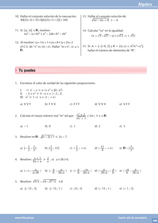 Álgebra
155
www.trilce.edu.pe Cuarto año de secundaria
1. Encontrar el valor de verdad de las siguientes proposiciones:
I. –1 < – x < e ⇒ x2 ∈ [0 ; e2〉
II. – 5 ≤ x2 < 4 ⇒ x ∈ 〈– 2 ; 2〉
III. x2 > 1 ⇒ x ∈ 〈1 ; +∞〉
a) V V F b) F V V c) F F F d) V V V e) V F F
2. Calcular el mayor número real "m" tal que:
x
x
1
2
2
2
+
+ ≥ 2m ; ∀ x ∈ .
a) – 1 b) 0 c) 1 d) 2 e) 3
3. Resolver en : –
x 3 1
+ < 2x – 7.
a) [–
2
7 ;
2
7 ] b) [
2
7 ; 51] c) 〈
2
7 ; +∞〉 d) 〈
4
17 ; +∞〉 e) – [
2
7 ]
4. Resolver:
bx a
x 1
+
+ >
a
2 , si: a>2b>0.
a) 〈– ∞ ;
–
a b
a
2
〉 b) 〈–
b
a ;
–
b a
a
2
〉 c) 〈–
b
a ;
–
–
b a
a
2
〉 d) 〈
–
b a
a
2
; –
b
a 〉 e) 〈 –
b
a ;
–
b a
a
2
〉
5. Resolver: – – – –
x x
3 4 1 <0
a) [– 15 ; 1] b) [– 15 ; 1 〉 c) 〈 0 ; 1] d) 〈– 15 ; 1 〉 e) 〈– 1 ; 1]
10. Hallar el conjunto solución de la inecuación:
40[2(x–2)+7]<6[6{2(x–1)+2}]+160
11. Si: {a ; b} ∈ , resolver:
		xa2 – (a+b)2 ≥ a2 – 2ab+b2 – xb2
12. Al resolver: (a+1)x+1<ax+8<(a+2)x–2
el C.S. de "x" es 〈m ; n〉. Hallar "m+n", si: a ∈
.
13. Hallar el conjunto solución de:
		 –
x x
3 6 8
2
+ > – 4
14. Calcular "xy" en la igualdad:
		 ; – ;
x y x
3 27 12 3
+ = +
^ ^
h h
15. Si: A = {–2; 0; 2} y R = {(x; y) ∈ A2/x2=y2}
hallar el número de elementos de "R".
Tú puedes
 