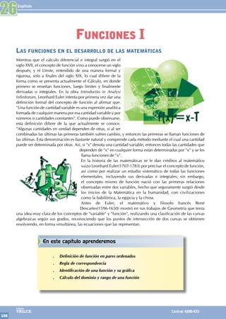 Capítulo
156
Colegios
TRILCE Central: 6198-100
Las funciones en el desarrollo de las matemáticas
Mientras que el cálculo diferencial e integral surgió en el
siglo XVII, el concepto de función vino a conocerse un siglo
después; y el Límite, entendido de una manera formal y
rigurosa, solo a finales del siglo XIX, lo cual difiere de la
forma como se presenta actualmente el Cálculo, en donde
primero se enseñan funciones, luego límites y finalmente
derivadas o integrales. En la obra Introductio in Analysi
Infinitorum, Leonhard Euler intenta por primera vez dar una
definición formal del concepto de función al afirmar que:
"Una función de cantidad variable es una expresión analítica
formada de cualquier manera por esa cantidad variable y por
números o cantidades constantes". Como puede observarse,
esta definición difiere de la que actualmente se conoce.
"Algunas cantidades en verdad dependen de otras, si al ser
combinadas las últimas las primeras también sufren cambio, y entonces las primeras se llaman funciones de
las últimas. Esta denominación es bastante natural y comprende cada método mediante el cual una cantidad
puede ser determinada por otras. Así, si "x" denota una cantidad variable, entonces todas las cantidades que
dependen de "x" en cualquier forma están determinadas por "x" y se les
llama funciones de "x".
En la historia de las matemáticas se le dan créditos al matemático
suizo Leonhard Euler(1707-1783) por precisar el concepto de función,
así como por realizar un estudio sistemático de todas las funciones
elementales, incluyendo sus derivadas e integrales; sin embargo,
el concepto mismo de función nació con las primeras relaciones
observadas entre dos variables, hecho que seguramente surgió desde
los inicios de la Matemática en la humanidad, con civilizaciones
como la babilónica, la egipcia y la china.
Antes de Euler, el matemático y filosofo francés René
Descartes(1596-1650) mostró en sus trabajos de Geometría que tenía
una idea muy clara de los conceptos de "variable" y "función", realizando una clasificación de las curvas
algebraicas según sus grados, reconociendo que los puntos de intersección de dos curvas se obtienen
resolviendo, en forma simultánea, las ecuaciones que las representan.
26
Funciones I
En este capítulo aprenderemos
.
. Definición de función en pares ordenados
.
. Regla de correspondencia
.
. Identificación de una función y su gráfica
.
. Cálculo del dominio y rango de una función
 