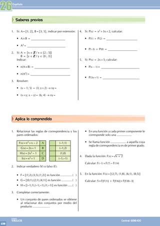 Capítulo
158
Colegios
TRILCE Central: 6198-100
Aplica lo comprendido
Saberes previos
1. Relacionar las reglas de correspondencia y los
pares ordenados:
F(x)=x2+x – 2 A (–1;1)
G(x)=2x+1 B (–1;2)
H(x)=2x2 – 1 C (1;0)
I(x)=x2+1 D (–1;–1)
2. Indicar verdadero (V) o falso (F):
• F={(1;2),(3;5),(1;2)} es función............... ( )
• G={(0;1),(2;1),(4;1)} es función.............. ( )
• H={(–1;1),(–1;–1),(1;–1)} es función...... ( )
3. Completar correctamente:
• Un conjunto de pares ordenados se obtiene
al relacionar dos conjuntos por medio del
producto .....................
• En una función a cada primer componente le
corresponde solo una ..................
• Se llama función ................... a aquella cuya
regla de correspondencia es de primer grado.
4. Dada la función: F(x)= x 2
+
Calcular: F(–1)+F(7) – F(14)
5. En la función: F(x)={(2;7), (1;8), (6;1), (8;5)}
Calcular: S=F[F(1)] + F[F(6)]+F[F(8)–3]
1. Si: A={1; 2}, B={3; 5}, indicar por extensión:
• A×B = _______________________
• A2= __________________________
2. Si: A = {x ∈ / x ∈ [2 ; 5]}
		 B = {y ∈ / y ∈ 〈0 ; 3〉}
Indicar:
• n(A×B) = ________________________
• n(A2)= ___________________________
3. Resolver:
• (x – 1; 5) = (3; y+2) → xy=
• (x+y; x – y)= (6; 4) → xy=
4. Si: P(x) = x2+3x+2, calcular:
• P(1) + P(2) = _____________________
• P(–3) + P(0) = ____________________
5. Si: P(x) = 2x+5; calcular:
• P(x – 1)= __________________________
• P(3x+1) = _________________________
26
 