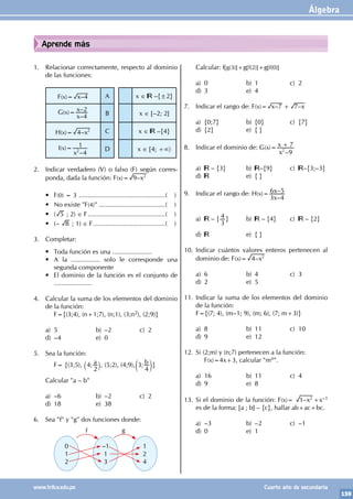 Álgebra
159
www.trilce.edu.pe Cuarto año de secundaria
Aprende más
1. Relacionar correctamente, respecto al dominio
de las funciones:
F(x)= –
x 4 A x ∈ –{±2}
G(x)=
–
–
x
x
4
2
B x ∈ [–2; 2]
H(x)= –x
4 2 C x ∈ –{4}
I(x)=
–
x 4
1
2 D x ∈ [4; +∞〉
2. Indicar verdadero (V) o falso (F) según corres-
ponda, dada la función: F(x)= –x
9 2
• F(0) = 3 .................................................( )
• No existe "F(4)"......................................( )
• ( 5 ; 2) ∈ F............................................( )
• (– 8 ; 1) ∈ F.........................................( )
3. Completar:
• Toda función es una ......................
• A la ................ solo le corresponde una
segunda componente
• El dominio de la función es el conjunto de
.....................
4. Calcular la suma de los elementos del dominio
de la función:
		 F={(3;4), (n+1;7), (n;1), (3;n2), (2;9)}
a) 5 b) –2 c) 2
d) –4 e) 0
5. Sea la función:
		 F= {(3;5), ; a
4
2
` j, (5;2), (4;9), ; b
3
4
c m}
Calcular "a – b"
a) –6 b) –2 c) 2
d) 18 e) 38
6. Sea "f" y "g" dos funciones donde:
0
1
2
–1
1
3
1
2
4
f g
Calcular: f[g(3)]+g[f(2)]+g[f(0)]
a) 0 b) 1 c) 2
d) 3 e) 4
7. Indicar el rango de: F(x)= – –
x x
7 7
+
a) {0;7} b) {0} c) {7}
d) {2} e) { }
8. Indicar el dominio de: G(x)=
–
x
x
9
7
2
+
a) – {3} b) –{9} c) –{3;–3}
d) e) { }
9. Indicar el rango de: H(x)=
–
–
x
x
3 4
6 5
a) – {
3
4 } b) – {4} c) – {2}
d) e) { }
10. Indicar cuántos valores enteros pertenecen al
dominio de: F(x)= –x
4 2
a) 6 b) 4 c) 3
d) 2 e) 5
11. Indicar la suma de los elementos del dominio
de la función:
F={(7; 4), (m–1; 9), (m; 6), (7; m+3)}
a) 8 b) 11 c) 10
d) 9 e) 12
12. Si (2;m) y (n;7) pertenecen a la función:
		F(x)=4x+3, calcular "mn".
a) 16 b) 11 c) 4
d) 9 e) 8
13. Si el dominio de la función: F(x)= –x
1 2
+x–1
es de la forma: [a ; b] – {c}, hallar ab+ac+bc.
a) –3 b) –2 c) –1
d) 0 e) 1
 