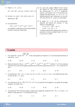 Capítulo
16
Colegios
TRILCE Central: 6198-100
Tú puedes
2
1. Si la expresión: E(a;b)=
x–25
12
y+3
48
a . b es de cuarto grado con respecto a "a" y de sexto grado absoluto, el
valor de (x – y) es:
a) 28 b) 29 c) 31 d) 32 e) 35
2. Dado el polinomio: P(x;y) = 2xa(b–4)
– 3ya2(b – 4)
– (xy)a(b – 4)
+4y4+a(b – 4)
, donde "a" y "b" son números
naturales. Si la suma de los grados absolutos de los términos del polinomio es (a2 + 2)2, el valor de "b"
será:
a) 2 b) 4 c) 6 d) 8 e) 10
3. Si el polinomio: P(x) = (x2+x+3)(a – b)+(x2+x+4) (b – c)+(x2+x+5) (c – a) es idénticamente nulo,
el valor de: [(b + c) ÷ a] es:
a) 1 b) -1 c) 2 d) -2 e) 3
4. Si el polinomio: P(x;y)= 3 xm–2yn–1(x7+y2n–3) es un polinomio homogéneo cuyo grado de homoge-
neidad es 16, hallar "mn".
a) 30 b) 20 c) 35 d) 41 e) 45
5. Un polinomio "P(x)" de tercer grado, cumple con la siguiente condición: P(x) – P(x – 1) ≡ 2x(3x + 2).
Hallar el coeficiente de "x" en el polinomio "P(x)".
a) 1 b) 2 c) 3 d) 4 e) 5
11. Hallar "a + b + p" en:
(aaa
– 2)x5+(bb – 3)x3+(p – 7)≡14x5+24x3+10
12. Se tiene: (a – 4)xy2 – (20 – b)x2y+ax2y ≡ 0
Determinar: ab .
13. Si el polinomio:
		 P(x) = mxp – 8+nxm–4+pxn+5+qxq – 2
es completo y ordenado en forma descendente,
calcular la suma de coeficientes.
14. Las aulas del colegio TRILCE tienen losetas
de colores: "P", "Q" y "R" de forma cuadrada
(de dimensiones: "a" , "b" y "c" respectiva-
mente); y de colores: "M" y "N" de forma rec-
tangular (de dimensiones: "x", "m" y "c" , "n"
respectivamente) que conforman un área de:
5P+3Q+2R+M+N . ¿Cuál es el área total?
15. El sueldo "S1" y "S2" de dos profesionales
depende del número de semanas "x" que
laboran y está dado por:
		 S1: (n+1)x5 + 10x2 + (p+1)
		 S2: 8x5 + (m –2)x2 + 11
Si ambos profesionales trabajan tres semanas y
perciben la misma cantidad, hallar "m+n+p"
y cuál será su sueldo.
 