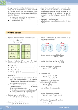 Capítulo
160
Colegios
TRILCE Central: 6198-100
Practica en casa
14. Si la producción inicial es de 30 artículos y se
sabe que en los primeros 12 meses aumenta
la cantidad de artículos producidos en forma
lineal; además en el cuarto mes se produjo 190
de ellos. Obtener:
• La expresión que define la producción "P"
en función al tiempo "x" en meses.
• La producción al año.
15. Para niños cuyas edades están entre seis y diez
años, la altura en pulgadas "y" en promedio es
una función lineal de la edad en años "t". La
altura de un niño es 48 pulgadas a la edad de
seis años y de 50,5 pulgadas a la edad de siete
años.
• Expresar "y" en función de "t".
• ¿Qué altura en promedio tiene un niño de ocho
años?
1. Relacionar correctamente, dada la función:
		F(x)= ;
;
x x
x x
2 5
1 5
<
2
$
+
+
) 			
F[F(1)] A 26
F[F(3)] B 37
F[F(4)] C 3
F[F(–1)] D 5
2. Indicar verdadero (V) o falso (F) según
corresponda, dada la función: F(x)=x2–x+2
• (2; 2) ∈ F ...............................................( )
• (–1; 4) ∈ F .............................................( )
• F(1) – F(0) = 0 .......................................( )
• F[F(–2)]+F[F(2)]=0 .................................( )
3. Completar:
• En un par ordenado que proviene de una
regla de correspondencia, a la primera
componente se le denomina pre imagen y a
la segunda .......................
• La abscisa se obtiene de la primera
componente y la ....................... se obtiene
de la segunda componente.
• Se llama función ............. a aquella cuya regla
de correspondencia es de segundo grado.
4. Calcular "ab" en la función:
		 F = {(2; 7), (6; a–b), (6; 1), (2; a+b)}
5. Calcular "n" en la función:
		 F={(5; 9), (3; 6), (n; 1), (5; n2)}
6. Dadas las funciones "f" y "g" definidas en los
siguientes diagramas:
1
2
5
4
5
2
2
5
4
6
3
5
f g
Hallar el valor de:
f(1) + g(2)
f[g(4)] + g[f(2)]
7. Hallar el dominio de: F(x) =
–
x
x
2
1
+
8. Hallar el dominio de la función:
		F(x) = – –
x x
3 3
4 8
+
9. Sabiendo que:
		F(x) = ;
– ;
x x
x x
3 4 0
2 3 0
<
$
+
)
Calcular: E = F[F(1)] – F[F(0)]
10. Si el rango de la función:
		F(x) =
x 9
8
2
+
es: 〈a+1 ; b+1] , calcular:
b
a .
11. Hallar el rango de la función:
		F(x) = 4+2x – x2 ; x ∈ [–2; 3〉.
12. Determinar el rango de la función:
		G(x) =
x
x
1
4
2
+
26
 