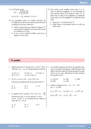 Álgebra
161
www.trilce.edu.pe Cuarto año de secundaria
Tú puedes
1. Dada la función "F" tal que: F(4)=1; 2F(2)=3F(3).
Además: F(x) = ax+b. Luego podemos afirmar:
a) F(2)=2 b) F(3)=1 c) F(10)=5
d) F(–2)=7 e) F(2)+F(8)=3
2. Si: F(x+y)=F(x)+F(y) ; F(2)+F(5)=42
Calcular la pendiente de la función lineal "F"
a) 7 b) 4 c) 12
d) 21 e) 6
3. La gráfica de la función: f(x)=mx2+nx –
3
20
intersecta al eje "x" en los puntos (–2; 0) y
(5; 0); al eje "y" en el punto (0; p). Hallar el
valor de: m – 3n+p
a) –2 b) –1 c) 0
d) 1 e) 2
4. Un hombre dispone de 40 m de alambre para
cercar un jardín rectangular. Sabiendo que solo
debe colocarlo sobre tres lados porque el cuarto
limita con su casa, determinar el área máxima
que puede cercar.
a) 120 m2 b) 180 c) 200
d) 300 e) 240
5. Hallar el rango de: F(x) = ex + e–x – 2
Si: e = 2,7182
a) [– 2 ; +∞〉 b) [ 2 ; +∞〉 c) [ 2 ; 2]
d) [2– 2 ; +∞〉 e) [2+ 2 ; +∞〉
13. Si el dominio de:
		F(x) =
– –
–
x x
x x
7 12
5 6
2
2
+
es: [a ; b〉 – {c}, calcular "a+b+c".
14. Un vendedor tiene un sueldo mensual de
S/.1000 más el 40% de comisión sobre el monto
vendido en ese mes; entonces:
• Hallar la expresión que defina el ingreso "I"
mensual del vendedor en función del monto
(x) vendido en el mes.
• Si en un mes vendió S/.3500, ¿cuál fue su
ingreso en ese mes?
15. Para niños cuyas edades están entre 5 y 11
años, la altura en pulgadas "y" en promedio es
una función lineal de la edad en años "t". La
altura de un niño es 42 pulgadas a la edad de
cinco años y de 58 pulgadas a la edad de siete
años.
• Expresar "y" en función de "t".
• ¿Qué altura en promedio tiene un niño de
ocho años?
 