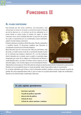 Capítulo
162
Colegios
TRILCE Central: 6198-100
27
René Descartes
El plano cartesiano
Está formado por dos rectas numéricas, una horizontal y otra
vertical que se cortan en un punto. La recta horizontal es llamada
eje de las abscisas (x), y la vertical, eje de las ordenadas (y); el
punto donde se cortan recibe el nombre de origen. El plano
cartesiano tiene como finalidad describir la posición de puntos,
los cuales se representan por sus coordenadas o pares ordenados.
¿Quién inventó el plano cartesiano?
El plano cartesiano se atribuye a René Descartes, filósofo, matemático
y científico francés. El diccionario establece que Descartes es
considerado el pionero de la Filosofía Moderna.
René Descartes nace el 31 de marzo de 1596 cerca de Poitiers. Hijo
de jurista, su madre muere al año de su nacimiento durante el parto
de un hermano que tampoco sobrevivió. Él y sus dos hermanos
fueron educados por su abuela, pues su padre se ausentaba largas
temporadas por razón de su trabajo en el Parlamento de Bretaña y
acabó dejando atrás a sus hijos al contraer nuevas nupcias con una
doncella inglesa. A los 18 años ingresa en la Universidad de Poitiers
obteniendosulicenciaturaen1616.Descartesfuesiempreunalumnosobresaliente.Fundamentósupensamiento
filosófico en la necesidad de tomar un "punto de partida" sobre el que edificar todo el conocimiento.
En su faceta matemática que le lleva a crear la Geometría analítica, también comienza tomando un punto de
partida: dos rectas perpendiculares entre sí, que se cortan en un punto denominado "origen de coordenadas",
ideando así las denominadas coordenadas cartesianas.
Funciones II
En este capítulo aprenderemos
.
. Funciones especiales
.
. Trazado de gráficas especiales
.
. Intersección de gráficas
.
. Cálculo de áreas
.
. Cálculo de valores máximos y mínimos
 