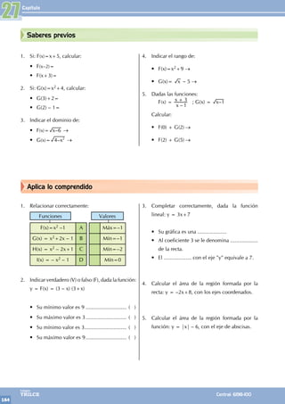 Capítulo
164
Colegios
TRILCE Central: 6198-100
Saberes previos
Aplica lo comprendido
1. Si: F(x)=x+5, calcular:
• F(x–2)=
• F(x+3)=
2. Si: G(x)=x2+4, calcular:
• G(3)+2=
• G(2) – 1=
3. Indicar el dominio de:
• F(x)= –
x 6 →
• G(x)= –x
4 2
→
4. Indicar el rango de:
• F(x)=x2+9 →
• G(x)= x – 5 →
5. Dadas las funciones:
		F(x) =
–
x
x
1
3
+ ; G(x) = –
x 1
Calcular:
• F(0) + G(2) →
• F(2) + G(5) →
1. Relacionar correctamente:
Funciones Valores
F(x)=x2 –1 A Máx=–1
G(x) = x2+2x – 1 B Mín=–1
H(x) = x2 – 2x+1 C Mín=–2
I(x) = – x2 – 1 D Mín=0
2. Indicar verdadero (V) o falso (F), dada la función:
y = F(x) = (3 – x) (3+x)
• Su mínimo valor es 9 ............................. ( )
• Su máximo valor es 3............................. ( )
• Su mínimo valor es 3.............................. ( )
• Su máximo valor es 9............................. ( )
3. Completar correctamente, dada la función
lineal: y = 3x+7
• Su gráfica es una ....................
• Al coeficiente 3 se le denomina ...................
de la recta.
• El ................... con el eje "y" equivale a 7.
4. Calcular el área de la región formada por la
recta: y = –2x+8, con los ejes coordenados.
5. Calcular el área de la región formada por la
función: y = |x| – 6, con el eje de abscisas.
27
 