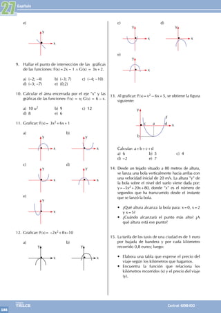 Capítulo
166
Colegios
TRILCE Central: 6198-100
e)
		
y
x
9. Hallar el punto de intersección de las gráficas
de las funciones: F(x)=2x – 1 ∧ G(x) = 3x+2.
a) (–2; –4) b) (–3; 7) c) (–4; –10)
d) (–3; –7) e) (0;2)
10. Calcular el área encerrada por el eje "x" y las
gráficas de las funciones: F(x) = x; G(x) = 6 – x.
a) 10 u2 b) 9 c) 12
d) 8 e) 6
11. Graficar: F(x)= 3x2+6x+1
a)		 b)
		
y
x
		
y
x
c)		 d)
		
y
x
		
y
x
e)
		
y
x
12. Graficar: F(x)= –2x2+8x–10
a)		 b)
		
y
x
		
y
x
c)		 d)
		
y
x
		
y
x
e)
		
y
x
13. Al graficar: F(x)=x2 – 6x+5, se obtiene la figura
siguiente:
y
x
b
a
c d
F
Calcular: a+b+c+d
a) 6 b) 5 c) 4
d) –2 e) 7
14. Desde un tejado situado a 80 metros de altura,
se lanza una bola verticalmente hacia arriba con
una velocidad inicial de 20 m/s. La altura "y" de
la bola sobre el nivel del suelo viene dada por:
y=–5x2+20x+80, donde "x" es el número de
segundos que ha transcurrido desde el instante
que se lanzó la bola.
• ¿Qué altura alcanza la bola para: x=0, x=2
y x=5?
• ¿Cuándo alcanzará el punto más alto? ¿A
qué altura está ese punto?
15. La tarifa de los taxis de una ciudad es de 1 euro
por bajada de bandera y por cada kilómetro
recorrido 0,8 euros; luego:
• Elabora una tabla que exprese el precio del
viaje según los kilómetros que hagamos.
• Encuentra la función que relaciona los
kilómetros recorridos (x) y el precio del viaje
(y).
27
 