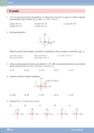 Capítulo
168
Colegios
TRILCE Central: 6198-100
Tú puedes
1. Si "h" es una función lineal, de pendiente 3 e intersección con el eje "y" igual a 5, hallar la regla de
correspondencia de la función "g(x)" si: g(x) – x = h(1) + h(x+1)
a) g(x)=4x+4			 b) g(x)=4x+16			 c) g(x)=4x+12
d) g(x)=3x+13			 e) g(x)=3x+12
2. Del siguiente gráfico:
y
x
(2; 0)
Hallar la ecuación de la parábola, si el punto (3; 2) pertenece a ella y su rango es el intervalo: [–
4
1 ;+∞〉.
a) y=x2 – 3x+2			 b) y=x2+3x+2		 c) y=x2 – 3x – 2
d) y=2x2+3x+2			 e) y=2x2 – 3x – 2
3. Indicar cuántos puntos de la forma (a; b), donde "a" y "b" ∈ , se encuentran dentro de la zona limitada
por las funciones: F(x)=(x+2)(x – 2) y G(x) = (2+x)(2 – x).
a) 21 b) 19 c) 14 d) 12 e) 17
4. Calcular el área de la región sombreada:
y
x
F(x)=x2–2x–3
5
a) 36 u2 b) 18 c) 24 d) 12 e) 25
5. Graficar: F(x) = x2+2mx+m2 si: m<0.
a)		b)		c)		d)		e)
		
y
x
		
y
x
		
y
x
		
y
x
		
y
x
27
 