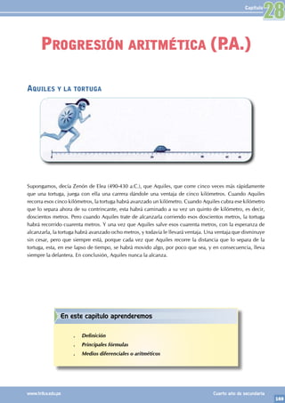 169
www.trilce.edu.pe Cuarto año de secundaria
Capítulo
Aquiles y la tortuga
Supongamos, decía Zenón de Elea (490-430 a.C.), que Aquiles, que corre cinco veces más rápidamente
que una tortuga, juega con ella una carrera dándole una ventaja de cinco kilómetros. Cuando Aquiles
recorra esos cinco kilómetros, la tortuga habrá avanzado un kilómetro. Cuando Aquiles cubra ese kilómetro
que lo separa ahora de su contrincante, esta habrá caminado a su vez un quinto de kilómetro, es decir,
doscientos metros. Pero cuando Aquiles trate de alcanzarla corriendo esos doscientos metros, la tortuga
habrá recorrido cuarenta metros. Y una vez que Aquiles salve esos cuarenta metros, con la esperanza de
alcanzarla, la tortuga habrá avanzado ocho metros, y todavía le llevará ventaja. Una ventaja que disminuye
sin cesar, pero que siempre está, porque cada vez que Aquiles recorre la distancia que lo separa de la
tortuga, esta, en ese lapso de tiempo, se habrá movido algo, por poco que sea, y en consecuencia, lleva
siempre la delantera. En conclusión, Aquiles nunca la alcanza.
Progresión aritmética (P
.A.)
28
En este capítulo aprenderemos
.
. Definición
.
. Principales fórmulas
.
. Medios diferenciales o aritméticos
 