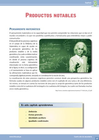 17
www.trilce.edu.pe Cuarto año de secundaria
Capítulo
Pensamiento matemático
El pensamiento matemático es la capacidad que nos permite comprender las relaciones que se dan en el
mundo circundante y la que nos posibilita cuantificarlas y formalizarlas para entenderlas mejor y poder
comunicarlas.
Eldesarrollodelosprocesoscognitivos
en el campo de la Didáctica de la
Matemática es capaz de ayudar en
la percepción geométrica de los
productos notables y de la media
geométrica,loscualessedebenrealizar
coordinando cierta caracterización,
en donde el proceso cognitivo de
visualización está íntimamente
relacionada con la forma geométrica
de la figura; es decir, su configuración
y el razonamiento se basa en aplicar
las afirmaciones matemáticas que les
corresponda algebraicamente, tomando en consideración la noción de área.
La coordinación de estos procesos cognitivos permitirá construir desde una perspectiva geométrica las
fórmulas usadas en algunos productos notables como son el cuadrado de una suma y de una diferencia.
Así mismo, se tomará en cuenta las nociones de área para la acepción geométrica tanto de los productos
notables como de la cuadratura del rectángulo o la cuadratura del triángulo, las cuales son llamadas muchas
veces media geométrica.
http://www.sinewton.org/numeros/numeros/71/Articulos_02.pdf
Productos notables
En este capítulo aprenderemos
.
. Definición
.
. Formas generales
.
. Identidades auxiliares
.
. Igualdades condicionales
3
 