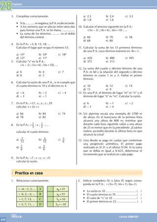 Capítulo
172
Colegios
TRILCE Central: 6198-100
Practica en casa
3. Completar correctamente:
• Sila............esnegativa,laP.A.esdecreciente.
• A los números que se ubican entre otros dos
para formar una P.A. se les llama ................
• La suma de los términos .......... es el doble
del término central.
4. En la P.A.: ÷3; 8; 13; 18; ...
Calcular el lugar que ocupa el número 53.
a) 13º b) 10º c) 18º
d) 15º e) 11º
5. Calcular "x" en la P.A.:
		
÷(x – 2) ; (2x+6) ; (4x+10); ...
a) 6 b) 4 c) 7
d) 8 e) 5
6. Calcular la razón de una P.A., si se cumple que
el cuarto término es 10 y el décimo es 4.
a) – 6 b) – 2 c) – 4
d) – 3 e) – 1
7. En la P.A.: ÷12 ; x ; y ; z ; 29
calcular: x+2y+z
a) 66 b) 84 c) 74
d) 78 e) 82
8. En la P.A.: ÷
3
1 ; x ;
2
1 ; ...
calcular el cuarto término.
a)
12
7 b)
12
5 c)
6
1
d)
6
7 e)
6
5
9. En la P.A.: ÷7 ; x ; y ; z ; 21
calcular la razón.
a) 2,5 b) 2,4 c) 3,5
d) 1,8 e) 1,6
10. Calcular el término siguiente en la P.A.:
		
÷(3x – 5) ; (4x+6) ; (6x+10) ; ...
a) 60 b) 70 c) 58
d) 68 e) 80
11. Calcular la suma de los 15 primeros términos
de una P.A. cuyo término enésimo es: 4n+1.
a) 420 b) 480 c) 495
d) 372 e) 515
12. La suma del cuarto y décimo término de una
P.A. es 60 y la relación del segundo y décimo
término es como 1 es a 3. Hallar el primer
término.
a) 10 b) 12 c) 14
d) 15 e) 9
13. En una P.A. el término de lugar "m" es "n" y el
término de lugar "n" es "m". Calcular la razón.
a) 6 b) – 1 c) – 2
d) – 3 e) – 4
14. Un alpinista escala una montaña de 5700 m
de altura. En el transcurso de la primera hora
alcanzó una altura de 800 m; mientras que
durante cada hora siguiente subió a una altura
de 25 m menor que en la precedente. ¿Cuántos
metros ascendió durante la última hora en que
alcanzó la cima?
15. Una deuda se paga en cuotas que conforman
una progresión aritmética. El primer pago
realizado es S/.31 y el último S/.94. Si la suma
que se debía es igual a S/.625, determinar el
incremento que se realizó en cada pago.
1. Relacionar correctamente:
÷ –4; –1; 2; ... A a8=31
÷ 6; 2; –2; ... B a6=31
÷ 1; 7; 13; ... C S5=10
÷ 3; 7; 11; ... D S5=–10
2. Indicar verdadero (V) o falso (F) según corres-
ponda en la P.A.: ÷ (3x–7); (4x+1); (6x–1).
• La razón es 10 .......................................( )
• El cuarto término es 76 ..........................( )
• El valor de "x" es 10 ..............................( )
• El primer término es 23.......................... ( )
28
 