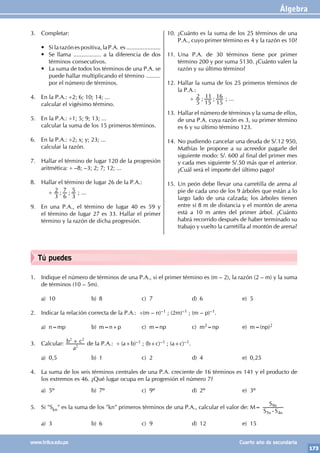 Álgebra
173
www.trilce.edu.pe Cuarto año de secundaria
Tú puedes
1. Indique el número de términos de una P.A., si el primer término es (m – 2), la razón (2 – m) y la suma
de términos (10 – 5m).
a) 10 b) 8 c) 7 d) 6 e) 5
2. Indicar la relación correcta de la P.A.: ÷(m – n)–1 ; (2m)–1 ; (m – p)–1.
a) n=mp b) m=n+p c) m=np c) m2=np e) m=(np)2
3. Calcular:
a
b c
2
2 2
+ de la P.A.: ÷ (a+b)–1 ; (b+c)–1 ; (a+c)–1.
a) 0,5 b) 1 c) 2 d) 4 e) 0,25		
4. La suma de los seis términos centrales de una P.A. creciente de 16 términos es 141 y el producto de
los extremos es 46. ¿Qué lugar ocupa en la progresión el número 7?
a) 5º b) 7º c) 9º d) 2º e) 3º
5. Si "Skn" es la suma de los "kn" primeros términos de una P.A., calcular el valor de: M=
S S
S
n n
n
5 4
9
-
a) 3 b) 6 c) 9 d) 12 e) 15
3. Completar:
• Silarazónespositiva,laP.A. es.....................
• Se llama ................. a la diferencia de dos
términos consecutivos.
• La suma de todos los términos de una P.A. se
puede hallar multiplicando el término .........
por el número de términos.
4. En la P.A.: ÷2; 6; 10; 14; ...
calcular el vigésimo término.
5. En la P.A.: ÷1; 5; 9; 13; ...
calcular la suma de los 15 primeros términos.
6. En la P.A.: ÷2; x; y; 23; ...
calcular la razón.
7. Hallar el término de lugar 120 de la progresión
aritmética: ÷ –8; –3; 2; 7; 12; ...
8. Hallar el término de lugar 26 de la P.A.:
		
÷ ; ;
3
2
6
7
3
5 ; ...
9. En una P.A., el término de lugar 40 es 59 y
el término de lugar 27 es 33. Hallar el primer
término y la razón de dicha progresión.
10. ¿Cuánto es la suma de los 25 términos de una
P.A., cuyo primer término es 4 y la razón es 10?
11. Una P.A. de 30 términos tiene por primer
término 200 y por suma 5130. ¿Cuánto valen la
razón y su último término?
12. Hallar la suma de los 25 primeros términos de
la P.A.:
		 ÷ ; ;
5
2
15
11
15
16 ; ...
13. Hallar el número de términos y la suma de ellos,
de una P.A. cuya razón es 3, su primer término
es 6 y su último término 123.
14. No pudiendo cancelar una deuda de S/.12 950,
Mathías le propone a su acreedor pagarle del
siguiente modo: S/. 600 al final del primer mes
y cada mes siguiente S/.50 más que el anterior.
¿Cuál será el importe del último pago?
15. Un peón debe llevar una carretilla de arena al
pie de cada uno de los 9 árboles que están a lo
largo lado de una calzada; los árboles tienen
entre sí 8 m de distancia y el montón de arena
está a 10 m antes del primer árbol. ¿Cuánto
habrá recorrido después de haber terminado su
trabajo y vuelto la carretilla al montón de arena?
 