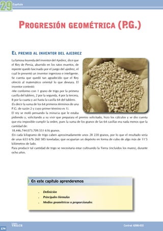 Capítulo
174
Colegios
TRILCE Central: 6198-100
El premio al inventor del ajedrez
La famosa leyenda del inventor del Ajedrez, dice que
el Rey de Persia, aburrido en los ratos muertos, de
repente quedó fascinado por el juego del ajedrez, el
cual le presentó un inventor ingenioso e inteligente.
Se cuenta que quedó tan agradecido que el Rey
ofreció al matemático oriental lo que deseara. El
inventor contestó:
-Me conformo con 1 grano de trigo por la primera
casilla del tablero, 2 por la segunda, 4 por la tercera,
8 por la cuarta y así hasta la casilla 64 del tablero.
(Es decir la suma de los 64 primeros términos de una
P.G. de razón 2 y cuyo primer término es 1).
El rey se mofó pensando la minucia que le estaba
pidiendo y, solicitando a su visir que preparara el premio solicitado, hizo los cálculos y se dio cuenta
que era imposible cumplir la orden, pues la suma de los granos de las 64 casillas era nada menos que la
cantidad de:
18.446.744.073.709.551 616 granos.
(En cada kilogramo de trigo caben aproximadamente unos 28 220 granos, por lo que el resultado sería
de unas 653 676 260 585 toneladas; que ocuparían un depósito en forma de cubo de algo más de 11'5
kilómetros de lado.
Para producir tal cantidad de trigo se necesitaría estar cultivando la Tierra (incluidos los mares), durante
ocho años.
29
Progresión geométrica (P
.G.)
En este capítulo aprenderemos
.
. Definición
.
. Principales fórmulas
.
. Medios geométricos o proporcionales
 