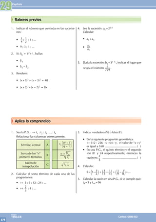 Capítulo
176
Colegios
TRILCE Central: 6198-100
Aplica lo comprendido
Saberes previos
1. Sea la P.G.: ÷÷ t1 : t2 : t3 : ... : tn
Relacionar las columnas correctamente.
Término central A t1
qn – 1
q – 1
Suma de los "n"
primeros términos
B
tn
t1
m+1
Razón de
interpolación
C t1.tn
2. Calcular el sexto término de cada una de las
progresiones:
• ÷÷ 3 : 6 : 12 : 24 : ...
• ÷÷
2
3
: 1 : ...
3. Indicar verdadero (V) o falso (F):
• En la siguiente progresión geométrica:
		
÷÷ 512 : 256 : x : 64 : y, el valor de "x+y"
es igual a 160 .........................................( )
• En una P.G., el quinto término y el segundo
son 81 y 24 respectivamente; entonces la
razón es:
2
3
............................................( )
4. Calcular:
		 S= – – –
1
2
1
3
1
4
1
9
1
8
1
+ +
c c c
m m m+...
5. Calcular la razón en una P.G., si se cumple que:
t9=3 y t14=96
1. Indicar el número que continúa en las sucesio-
nes:
• ;
4
1
2
1 ; 1 ; ...
• 9 ; 3 ; 1 ; ...
2. Si: Sk = k2+1, hallar:
• S4
• S5 – S2
3. Resolver:
• (x+3)2 – (x – 3)2 = 48
• (x+2)2+(x – 2)2 = 8x
4. Sea la sucesión: ak=2k–1
Calcular:
• a1+a3
•
a
a
6
8
5. Dada la sucesión: bk=31–k , indicar el lugar que
ocupa el número
729
1 .
29
 
