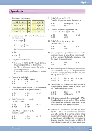 Álgebra
177
www.trilce.edu.pe Cuarto año de secundaria
Aprende más
1. Relacionar correctamente:
÷÷ 64; 32; 16; ... A a5=5,3
÷÷ 24; 12; 6; ... B a8=0,5
÷÷ 16; 24; 36; ... C a6=0,75
÷÷ 27; 18; 12; ... D a5=81
2. Indicar verdadero (V) o falso (F) en las sumas de
infinitos términos.
		 S = 1+
2
1
4
1
+ +...
		 E = 1+
3
1
9
1
+ +...
• S>E ....................................................... ( )
• S<E ....................................................... ( )
• S+E=
2
7 ................................................. ( )
3. Completar correctamente:
• Si la ........ es menor que 1 y mayor que 0, la
progresión geométrica es decreciente.
• La P.G. es alternada cuando la razón es
menor que ..............
• El ....... de los términos equidistantes es constan-
te.
4. Calcular "x" en la P.G.:
		
÷ ÷ (2x – 6) ; ( 3 x) ; (2x+6); ...
a) 3 b) 6 c) 7
d) 4 e) 5
5. Calcular la razón de una P.G., si se cumple que
el cuarto término es 96 y el noveno es 3.
a) 0,5 b) 0,2 c) 0,4
d) 1 e) 2
6. En la P.G.: ÷÷ 16 ; x ; y ; z ; 81
calcular: x+y+z.
a) 96 b) 84 c) 74
d) 128 e) 114
7. En la P.G.: ÷÷ 32; x; y; z; 162
calcular la razón.
a) 3,5 b) 2,4 c) 1,5
d) 1,8 e) 1,6
8. En la P.G.: ÷÷ 48; 72; 108; ...
Calcular el lugar que ocupa el número 243.
a) 6º b) Ninguno c) 8º
d) 7º e) 5º
9. Calcular el término siguiente en la P.G.:
		
÷÷ (x – 1) ; (2x+1) ; (7x – 1) ; ...
a) 80 b) 81 c) 64
d) 68 e) 70
10. En la P.G.: ÷÷ 18 ; x ; y ; z ; 88
calcular: x.z – y2.
a) 6 b) 4 c) 2
d) 1 e) 0
11. Una progresión geométrica admite cuatro
términos, siendo la suma de sus extremos 27 y
la de los centrales 18. Calcular la suma de cifras
del mayor de estos números.
a) 3 b) 4 c) 5
d) 6 e) 7
12. Tres números positivos en progresión aritmética
son aumentados en 3; 3 y 7 respectivamente,
formando una progresión geométrica de suma
28. ¿Qué números son?
a) 3; 5 y 7 b) 2; 6 y 10 c) 3; 6 y 9
d) 1; 5 y 9 e) 3; 7 y 11
13. La diferencia del tercer término con el sexto de
una progresión geométrica es 26 y el cociente
27. Calcular el primer término.
a) 245 b) 234 c) 243
d) 342 e) Ninguna
14. Sedejacaerunapelotadesdeunaaltura:h=270m.
En cada rebote la pelota se eleva 2/5 de la altura
de la cual cayó la última vez. ¿Qué distancia total
recorre la pelota hasta quedar en reposo?
15. Se tiene una circunferencia de radio "R"; dentro
de ella se dibuja una circunferencia concéntrica
y de radio la mitad de la primera; luego se dibuja
otra circunferencia concéntrica y radio la mitad de
la segunda y así indefinidamente. Si se suman las
áreas de todas las circunferencias, se obtiene la
misma área de una circunferencia cuyo radio sería:
 