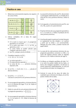 Capítulo
178
Colegios
TRILCE Central: 6198-100
Practica en casa
1. Relacionar correctamente respecto a las siguien-
tes sumas límite.
M=8+2+
2
1+.. A
3
32
N=8+4+2+1+... B
15
128
P=8+1+
8
1+... C 16
Q=8+
2
1+
32
1 +... D
7
64
2. Indicar verdadero (V) o falso (F) según
corresponda:
• Si la razón es mayor que 1, la progresión
geométrica es creciente ..........................( )
• Si la razón está entre –1 y 1, la P.G. se
aproxima a cero .....................................( )
• La suma límite se puede calcular para
cualquier valor de la razón .....................( )
• Las P.G. siempre crecen al infinito .........( )
3. Completar respecto a la P.G.:
÷÷ (x – 8) ; (x – 4) ; (x+8)
• La razón equivale a ...............
• El cuarto término equivale a ....................
• La suma de los .......... primeros términos
equivale a 80.
4. En la P.G.: ÷÷ 0,25; 0,5; 1; 2; ... , calcular el
décimo término.
5. En la P.G.: ÷÷ 1; 3; 9; 27; ...
Calcular la suma de los seis primeros términos.
6. En una progresión geométrica, el primer término
es 6 y el término de lugar 15 es 54. Hallar el
octavo término.
7. Hallar la suma de los seis primeros términos de
la progresión geométrica: ÷÷ ; ;
3
4
3
2
3
1; ...
8. En una progresión geométrica el primer término
es –5 y la razón es –1/5. Hallar el término de
lugar 10.
9. La suma de los términos de una P.G. decreciente
y prolongada indefinidamente, es el doble de la
suma de los cinco primeros términos. Hallar la
razón.
10. Si el segundo y el sexto término de una P.G. son
24 y 96, ¿cuál es el cuarto término?
11. El primer término de una progresión geométrica
es 1 y la razón es 2. Hallar el producto de los
siete primeros términos.
12. Una hoja de papel se parte por la mitad; después
se superponen las dos mitades y se vuelven
a partir por la mitad, y así sucesivamente.
Después de ocho cortes, ¿cuántos trocitos de
papel habrá?
13. La suma de los siete primeros términos de una
progresión geométrica creciente es 2186, y la
razón del séptimo término sobre el segundo
término es 243. Hallar el término de lugar 4.
14. Se dibuja un triángulo equilátero de lado "m";
si se unen los puntos medios de los lados, se
forma otro triángulo equilátero. Al efectuar la
misma operación indefinidamente, la suma de
los perímetros de todos los triángulos es:
15. Calcular la suma de las áreas de todos los
cuadrados que se forman en la figura, al unir los
puntos medios de los lados.
b b
29
 