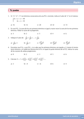 Álgebra
179
www.trilce.edu.pe Cuarto año de secundaria
Tú puedes
1. Si: "x"; "y" ; "z" son términos consecutivos de una P.G. creciente, indicar el valor de "z" en el sistema:
		
–
x y z
y z
2 40
3 10
+ + =
=
)
a) 16 b) 12 c) 20 d) 32 e) 15
2. En una P.G., la suma de los seis primeros términos es igual a nueve veces la suma de los tres primeros
términos. Hallar la razón de la progresión.
a) 3 b) 2 c) 5 d) 4 e) 6
3. Indique el valor de: ...
2
1
2
1
2
1
81 82 100
+ + +
a)
2
1
100
–1 b)
2
1
80
–1 c) –
2
2 1
80
100
d) –
2
2 1
100
20
e) –
2
2 2
101
80
4. Encontrar una P.A. y una P.G., si se sabe que los primeros términos son iguales a 2, tienen el mismo
tercer término y el undécimo término de la P.A. es igual al quinto término de la P.G. Indicar la suma
de las razones de ambas progresiones.
a) 8 b) 2 c) 3 d) 5 e) 6
5. Calcular: S = 1+2
2
1 3
2
1
+
c c
m m
2
+4
2
1
c m
3
+5
2
1
c m
4
+...
a) 2 b) –4 c) –6 d) 6 e) 4
 