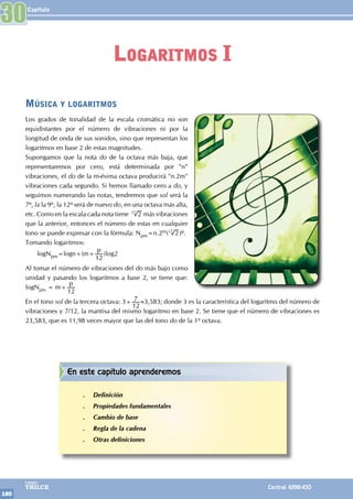 Capítulo
180
Colegios
TRILCE Central: 6198-100
Música y logaritmos
Los grados de tonalidad de la escala cromática no son
equidistantes por el número de vibraciones ni por la
longitud de onda de sus sonidos, sino que representan los
logaritmos en base 2 de estas magnitudes.
Supongamos que la nota do de la octava más baja, que
representaremos por cero, está determinada por "n"
vibraciones, el do de la m-ésima octava producirá "n.2m"
vibraciones cada segundo. Si hemos llamado cero a do, y
seguimos numerando las notas, tendremos que sol será la
7a, la la 9a, la 12a será de nuevo do, en una octava más alta,
etc. Como en la escala cada nota tiene 2
12
más vibraciones
que la anterior, entonces el número de estas en cualquier
tono se puede expresar con la fórmula: Npm=n.2m( 2
12
)p.
Tomando logaritmos:
logNpm=logn+(m+
p
12
)log2
Al tomar el número de vibraciones del do más bajo como
unidad y pasando los logaritmos a base 2, se tiene que:
logNpm = m+
p
12
En el tono sol de la tercera octava: 3+
12
7 ≈3,583; donde 3 es la característica del logaritmo del número de
vibraciones y 7/12, la mantisa del mismo logaritmo en base 2. Se tiene que el número de vibraciones es
23,583, que es 11,98 veces mayor que las del tono do de la 1a octava.
30
Logaritmos I
En este capítulo aprenderemos
.
. Definición
.
. Propiedades fundamentales
.
. Cambio de base
.
. Regla de la cadena
.
. Otras definiciones
 
