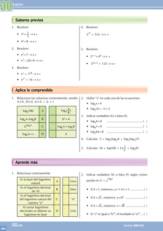 Capítulo
182
Colegios
TRILCE Central: 6198-100
Aprende más
Aplica lo comprendido
1. Resolver:
• 3x=
3
1 → x=
• 4x=8 → x=
2. Resolver:
• x2=7 → x=
• x2 – 20=0 → x=
3. Resolver:
• xx = 318 → x=
• xxx
= 16 → x=
4. Resolver:
23x
= 512 → x =
5. Resolver:
• 2x–1=49 → x =
• 52x–5 = 125 → x=
1. Relacionar las columnas correctamente, siendo:
A>0 , B>0 , b>0 ∧ b ≠ 1
logb(AB) A logb( A
B
)
logbA–logbB B bx=A
b
logbA
C logbA+logbB
logbA=x D A
2. Hallar "x" en cada una de las ecuaciones:
• log2x=4		
• log2(2x – 1)=3
3. Indicar verdadero (V) o falso (F).
• log44=0 		............................................( )
• log91=9 		............................................( )
• log264=8 		............................................( )
4. Calcular: S = log2(log24) + log3(log327)
5. Calcular: M = log100 + Ln
e
1 + log381
1. Relacionar correctamente:
Es la base del logaritmo
natural
A Cero
Es el logaritmo decimal
de 10
B Diez
Es el logaritmo decimal
del logaritmo natural del
número "e"
C "e"
Al sumar logaritmos
decimales se obtiene un
logaritmo en base
D Uno
2. Indicar verdadero (V) o falso (F) según corres-
ponda en: E = a
logbc
• Si E=1, entonces: a=1 ó c=1..................( )
• Si E= c , entonces: a=b2 .......................( )
• Si E= a , entonces: c= b ......................( )
• Si "c" es igual a "b2", el resultado es "a2".....( )
30
Saberes previos
 