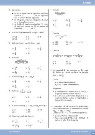 Álgebra
183
www.trilce.edu.pe Cuarto año de secundaria
3. Completar:
• Enunamultiplicacióndelogaritmos,sepuede
cancelar la ..................... de un logaritmo
con el número de otro logaritmo.
• En el logaritmo natural y el logaritmo decimal
no se coloca la ...............
• Al dividir el logaritmo natural de "a" entre
el logaritmo natural de 10 se obtiene el
logaritmo .................. de "a".
4. Calcular: log1000+Ln e +log0,1 – Lne2
a) 0,2 b) 3 c) 4
d) 0,5 e) 1
5. Calcular: log86 . log310 . log64 . log3
a)
3
2 b)
2
3 c)
5
3
d)
9
2 e)
3
5
6. Calcular:
		
log89.log274
log1625.log12532
a)
7
15 b)
2
13 c)
4
3
d)
15
8 e)
7
5
7. Calcular: log276.Ln81.Log36e
a)
3
2 b)
2
3 c)
5
2
d)
9
5 e)
2
5
8. Calcular: –
log log
5
1
5
1
50 2
a) 2 b) 3 c) 4
d) 5 e) 1
9. Calcular: (2+log27)(2+log72)–(log249+log74)
a) 8 b) 13 c) 14
d) 5 e) 10
10. Si x=log53, calcular: log153.
a)
–
x 1
1 b)
x
1 c)
x 1
1
+
d)
x
x
1
+
e)
x
x 1
+
11. Calcular:
		 6
6 3
log
log log
1 3
3 6
+
+
5 5
5
a)
7
1 b)
2
1 c)
4
1
d)
3
1 e)
5
1
12. Calcular:
		
8
4 8
log
log log
4
3 8 2 4
+
+ +
a) 128 b) 130 c) 134
d) 135 e) 127
13. Calcular:
log log log
1 36
1
1 72
1
1 8
1
4 2 18
+
+
+
+
+
a) 3 b) 2 c) 1
d) 4 e) 0,5
14. La magnitud de un terremoto en la escala
de Richter se calcula mediante la fórmula:
M(x) = log(
x
x0
)
Donde:
		x → Lectura del sismógrafo
		x0 = 10–3 → Lectura referencial
Responder:
• Si se registra una lectura de 102, indicar la
magnitud del movimiento telúrico.
• Si se produce un terremoto de grado 6 en la
escala de Richter, indicar la magnitud de la
lectura del sismógrafo.
15. La demanda "D" de un producto se relaciona
con su precio de venta "P" mediante la ecuación:
logaD = logaC – k.logaP
Donde "a", "C" y "k" son constantes positivas.
• Despejar "D" de esta ecuación.
• Para un precio de S/.10 con: C=1000 y k=2,
indicar el valor de la demanda.
 