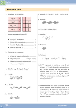 Capítulo
184
Colegios
TRILCE Central: 6198-100
Practica en casa
1. Relacionar correctamente:
log816 A –2
log8127 B –3
log0,2125 C
3
4
log0,01 D
4
3
2. Indicar verdadero (V) o falso (F):
• El (log20,5) es negativo ..........................( )
• El (log0,10,01) es positivo .......................( )
• No existe [log(log10)] ............................( )
• No existe [log(log0,1)] ...........................( )
3. Completar correctamente:
• La base del logaritmo decimal es .................
• El logaritmo de la .............. siempre es cero.
• El logaritmo equivale a 1 cuando la ............
y el ........... son iguales.
4. Calcular: log0,25+log0,52+log0,254
5. Calcular:
		
, ,
, ,
log log
log log
0 25 0 04
0 2 0 5
2 5
25 4
+
+
6. Calcular:
		
log log log
8 81 64
3 4
+ +
2 9
3
8
4
7. Calcular:
		
log log
6
1
6
1
2 108
+
8. Calcular: (1+log53)(1+log35) – log53 – log35
9. Calcular:
		
log
log
log
log
log
log
12
4
12
2
12
18
3
3
7
7
5
5
+ +
10. Si x=log23, calcular: log62.
11. Calcular:
		 8
2 4
log
log log
16
6
4 4 2 2
+
+ +
3 3
3
12. Calcular:
		5
36
log
log
4
5
3
3
13. Calcular:
		
log log log
yz xz xy
1
1
1
1
1
1
x y z
+
+
+
+
+
14. Si "P" representa el precio de venta de un
artículo, y "x" es la demanda correspondiente
en cantidad vendida por día, entonces la
relación entre "P" y "x" se puede expresar,
algunas veces, mediante: P=P0e–ax , donde
"P0" y "a" son constantes positivas. Exprese "x"
como función de "P".
15. La ley de Pareto para países capitalistas, afirma
que la relación entre el ingreso anual "x" y
el número "y" de individuos cuyo ingreso es
mayor que "x" es: logy=logb – klogx, donde
"b" y "k" son constantes positivas. Despeje "y"
de esta ecuación.
30
 