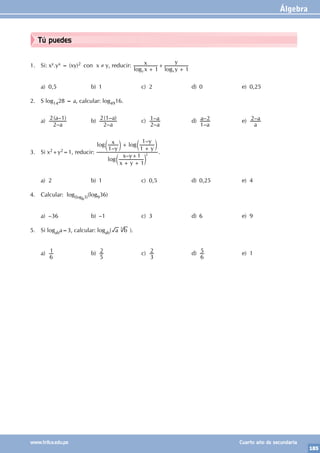 Álgebra
185
www.trilce.edu.pe Cuarto año de secundaria
Tú puedes
1. Si: xy.yx = (xy)2 con x ≠ y, reducir:
log log
x
x
y
y
1 1
y x
+
+
+
a) 0,5 b) 1 c) 2 d) 0 e) 0,25
2. S log1428 = a, calcular: log4916.
a)
–
( – )
a
a
2
2 1 b)
–
( – )
a
a
2
2 1 c)
–
–
a
a
2
1 d)
–
–
a
a
1
2 e) –
a
a
2
3. Si x2+y2=1, reducir:
– +
–
–
log
log log
x y
x y
y
x
y
y
1
1
1 1
1
+ +
+
+
c
c c
m
m m
2 .
a) 2 b) 1 c) 0,5 d) 0,25 e) 4
4. Calcular: log(log63)(log936)
a) –36 b) –1 c) 3 d) 6 e) 9
5. Si logaba=3, calcular: logab( a b
3
).
a)
6
1 b)
5
2 c)
3
2 d)
6
5 e) 1
 