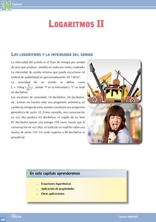 Capítulo
186
Colegios
TRILCE Central: 6198-100
Los logaritmos y la intensidad del sonido
La intensidad del sonido es el flujo de energía por unidad
de área que produce, medida en watts por metro cuadrado.
La intensidad de sonido mínima que puede escucharse (el
umbral de audibilidad) es aproximadamente 10–2 W/m2.
La sonoridad de un sonido se define como
L = 10log (
I
10–2
) , donde "I" es la intensidad y "L" se mide
en decibelios.
Los escalones de sonoridad: 10 decibelios, 20 decibelios,
etc. forman en nuestro oído una progresión aritmética; en
cambio la energía de estos sonidos constituye una progresión
geométrica de razón 10. Como ejemplo, una conversación
en voz alta produce 65 decibelios, el rugido de un león
87 decibelios (posee una energía 158 veces mayor que la
conversación en voz alta), el ruido de un martillo sobre una
lámina de acero 110. Un ruido superior a 80 decibelios es
perjudicial.
31
Logaritmos II
En este capítulo aprenderemos
.
. Ecuaciones logarítmicas
.
. Aplicación de propiedades
.
. Otras aplicaciones
 