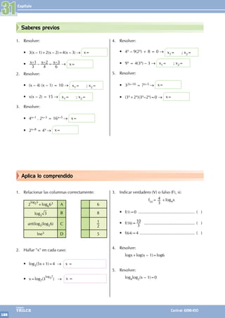 Capítulo
188
Colegios
TRILCE Central: 6198-100
Aplica lo comprendido
Saberes previos
1. Relacionar las columnas correctamente:
2
log25
+log663 A 6
log3
3 B 8
antilog5(log56) C
1
2
lne5 D 5
2. Hallar "x" en cada caso:
• log3(5x+1)=4 → x =
• x=log7(3
log37
) → x =
3. Indicar verdadero (V) o falso (F), si:
f(x)= 4
3
+log4x
• f(1)=0 ................................................. ( )
• f(16)=
10
3
............................................. ( )
• f(64)=4 ................................................. ( )
4. Resolver:
		 logx+log(x – 1)=log6
5. Resolver:
		log4log2(x – 1)=0
1. Resolver:
• 3(x – 1)+2(x – 2)=4(x – 3) → x=
• – – – –
x x x
3
1
4
2
6
3
= → x=
2. Resolver:
• (x – 4) (x – 1) = 10 → x1= ; x2=
• x(x – 2) = 15 → x1= ; x2=
3. Resolver:
• 4x–1 . 2x–3 = 16x–5 → x=
• 2x–8 = 4x → x=
4. Resolver:
• 4x – 9(2x) + 8 = 0 → x1= ; x2=
• 9x = 4(3x) – 3 → x1= ; x2=
5. Resolver:
• 32x–10 = 7x–5 → x=
• (3x+2x)(3x–2x)=0 → x=
31
 