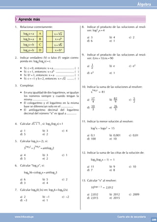 Álgebra
189
www.trilce.edu.pe Cuarto año de secundaria
Aprende más
1. Relacionar correctamente:
logbx=a A x= a
b
logxb=a B x=ab
logax=b C x= b
a
logxa=b D x=ba
2. Indicar verdadero (V) o falso (F) según corres-
ponda en: logb(logax)=c.
• Si: c=0, entonces: x=a........................... ( )
• Si: c=1, entonces: x=ab ........................ ( )
• Si: bc=1, entonces: x=a ........................ ( )
• Si: c=–1 y b=2, entonces: x= a .......... ( )
3. Completar:
• En una igualdad de dos logaritmos, se igualan
los números siempre y cuando tengan la
misma ...................
• El cologaritmo y el logaritmo en la misma
base se diferencian solo en el ...............
• El antilogaritmo decimal del logaritmo
decimal del número "p" es igual a ............
		
				
4. Calcular x 1
+ , si: log3(log2x)=1
a) 1 b) 3 c) 4
d) 5 e) 2
5. Calcular log3(x+2), si:
		3
log32
+2
log2x
=antilog32
a) 4 b) 3 c) 1
d) 5 e) 2		
6. Calcular "log3x", si:
		log636–colog3x=antilog23
a) 6 b) 5 c) 2
d) 3 e) 4
7. Calcular log9(0,5x) en: log36=log9(2x)
a) 2 b) –1 c) –2
d) –3 e) 1
8. Indicar el producto de las soluciones al resol-
ver: log2
3x=4
a) 3 b) 4 c) 2
d) 6 e) 1
9. Indicar el producto de las soluciones al resol-
ver: (Lnx+1)Lnx=90
a)
e
1 b) e c) e2
d) e3 e) 1
10. Indicar la suma de las soluciones al resolver:
		x
log3x
= 81
a)
4
17 b)
9
82 c)
2
5
d)
3
10 e)
5
26
11. Indicar la menor solución al resolver:
		log2x – logx2 = 15
a) 0,1 b) 0,001 c) 0,01
d) 100 e) 10
12. Indicar la suma de las cifras de la solución de:
		
		log3(log2x – 1) = 1
a) 11 b) 9 c) 10
d) 7 e) 8
13. Calcular "x" al resolver:
		10logx – 3 = 2,012
a) 2,032 b) 2012 c) 2009
d) 2,015 e) 2015
 