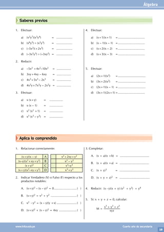 Álgebra
19
www.trilce.edu.pe Cuarto año de secundaria
Aplica lo comprendido
Saberes previos
1. Efectuar:
a) (x2y7)(x3y4)		 = ...................
b) (x6y5) ÷ (x2y3) = ...................
c) (–5x2)(+2x3) = ...................
d) (–3x2y3) ÷ (–3xy2) = ...................
2. Reducir:
a) –5x2 +4x2–10x2		
=		.................
b) 3xy+4xy – 6xy		 =		.................
c) 4x3+5x3 – 2x3		
=		.................
d) 4x2y+7x2y – 2x2y		 =		 .................
3. Efectuar:
a) x (x+y)			 = ................
b) x (x – 1)			 = ................
c) x2 (x2 +1)		 = ................
d) x3 (x3 – y3) = ................
4. Efectuar:
a) (x+1)(x+1)		 =................................
b) (x – 1)(x – 1) =................................
c) (x+2)(x – 2)		 =................................
d) (x+3)(x – 3)		 =................................
5. Efectuar:
a) (2x+1)(x2)		 =.................................
b) (3x+2)(x2)		=.................................
c) (2x+1)(x – 1) =.................................
d) (3x+1)(2x+1)=................................
1. Relacionar correctamente:
(x+y)(x – y) A x2+2xy+y2
(x–y)(x2+xy+y2) B x2 – y2
(x+y)2 C x3–y3
(x+y)(x2–xy+y2) D x3+y3
2. Indicar Verdadero (V) o Falso (F) respecto a los
productos notables:
A. (x+y)2 – (x – y)2 = 0............................( )
B. (x+y)2 = x2 + y2 ................................( )
C. x2 - y2 = (x – y)(y +x).........................( )
D. (x+y)2 + (x – y)2 = 4xy ......................( )
3. Completar:
A. (x + a)(x +b) = ...................................
B. (x + a)(x +a) = ...................................
C. (x + y)3 = ....................................
D. (x + y + z)2 = ....................................
4. Reducir: (x - y)(x + y) (x2 + y2) + y4
5. Si: x + y + z = 0, calcular:
		M =
xyz
x y z
3 3 3
+ +
		
 