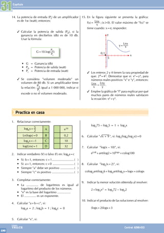 Capítulo
190
Colegios
TRILCE Central: 6198-100
Practica en casa
1. Relacionar correctamente:
log4x=
2
5
A e10
Ln(logx)=0 B 0,2
log5x=–1 C 10
log(Lnx)=1 D 32
2. Indicar verdadero (V) o falso (F) en: logba=c
• Si: b=1, entonces: c=1........................... ( )
• Si: a=1, entonces: c=0 .......................... ( )
• Siempre "a" debe ser positivo ................. ( )
• Siempre "c" es positivo ........................... ( )
3. Completar correctamente:
• La .............. de logaritmos es igual al
logaritmo del producto de los números.
• "e" es la base del logaritmo ................
• El .............. es un exponente.
4. Calcular "a+b+c", si:
		log3a = 2 ; log4b = 1 ; log6c = 0
5. Calcular "x", si:
		log375 – log35 = 1 + log3x
6. Calcular " x 9
+ ", si: log3(log4(log2x))=0
7. Calcular "log(x – 10)", si:
		eLn8+antilog2=10logx+colog100
8. Calcular "log2(x+2)", si:
colog2antilog26+log3antilog3x=logx+cologx
9. Indicar la menor solución obtenida al resolver:
		2+log3x2 = log372 – log32
10. Indicar el producto de las soluciones al resolver:
		(logx+2)logx=3
14. La potencia de entrada (Pi) de un amplificador
es de 1w (watt); entonces:
3 Calcular la potencia de salida (P0), si la
ganancia en decibelios (db) es de 10 db.
Usar la fórmula:
G=10.log(
P0
Pi
)
• G = Ganancia (db)
• P0 = Potencia de salida (watt)
• Pi = Potencia de entrada (watt)
3 Se considera "volumen moderado" un
volumen de 80 db. Si un amplificador tiene
la relación:
P0
Pi
igual a 1 000 000, indicar si
excede o no el volumen moderado.
15. En la figura siguiente se presenta la gráfica:
f(x)=
x
Lnx ; (x>0). El valor máximo de "f(x)" se
tiene cuando: x=e; responder:
0,1
5
y=
Lnx
x
y
x
3 Los enteros 2 y 4 tienen la rara propiedad de
que: 24=42. Demostrar que si: xy=yx, para
números reales positivos "x" e "y", entonces:
x
Lnx
y
Lny
= .
3 Emplee la gráfica de "f" para explicar por qué
muchos pares de números reales satisfacen
la ecuación: xy=yx.
31
 