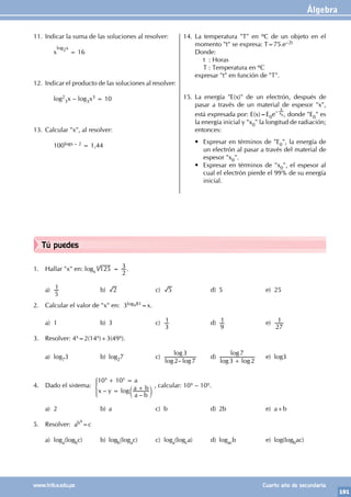 Álgebra
191
www.trilce.edu.pe Cuarto año de secundaria
Tú puedes
1. Hallar "x" en: logx 125
4
=
2
3 .
a)
5
1 b) 2 c) 5 d) 5 e) 25
2. Calcular el valor de "x" en: 3logx81=x.
a) 1 b) 3 c)
3
1 d)
9
1 e)
27
1
3. Resolver: 4x=2(14x)+3(49x).
a) log73 b) log27 c)
–
log log
log
2 7
3
d)
log log
log
3 2
7
+
e) log3
4. Dado el sistema:
–
–
log
a
x y
a b
a b
10 10
x y
+ =
= +
c m
* , calcular: 10x – 10y.
a) 2 b) a c) b d) 2b e) a+b
5. Resolver: abx
=c
a) loga(logbc) b) logb(logac) c) loga(logca) d) logacb e) log(logbac)
11. Indicar la suma de las soluciones al resolver:
		x
log2x
= 16
12. Indicar el producto de las soluciones al resolver:
		log2
3x – log3x3 = 10
13. Calcular "x", al resolver:
		100logx – 2 = 1,44
14. La temperatura "T" en ºC de un objeto en el
momento "t" se expresa: T=75.e–2t
Donde:
		 t : Horas
		 T : Temperatura en ºC
expresar "t" en función de "T".
15. La energía "E(x)" de un electrón, después de
pasar a través de un material de espesor "x",
está expresada por: E(x)=E0e
–
x
x0, donde "E0" es
la energía inicial y "x0" la longitud de radiación;
entonces:
• Expresar en términos de "E0", la energía de
un electrón al pasar a través del material de
espesor "x0".
• Expresar en términos de "x0", el espesor al
cual el electrón pierde el 99% de su energía
inicial.
 