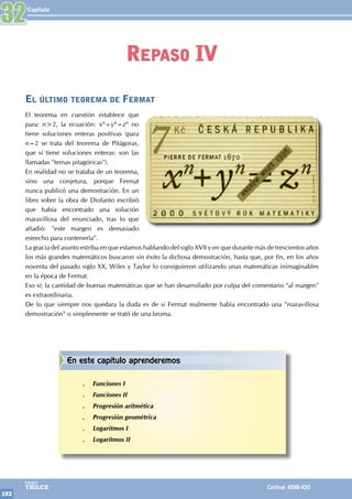 Capítulo
192
Colegios
TRILCE Central: 6198-100
El último teorema de Fermat
El teorema en cuestión establece que
para: n>2, la ecuación: xn+yn=zn no
tiene soluciones enteras positivas (para
n=2 se trata del teorema de Pitágoras,
que sí tiene soluciones enteras: son las
llamadas "ternas pitagóricas").
En realidad no se trataba de un teorema,
sino una conjetura, porque Fermat
nunca publicó una demostración. En un
libro sobre la obra de Diofanto escribió
que había encontrado una solución
maravillosa del enunciado, tras lo que
añadió: "este margen es demasiado
estrecho para contenerla".
La gracia del asunto estriba en que estamos hablando del siglo XVII y en que durante más de trescientos años
los más grandes matemáticos buscaron sin éxito la dichosa demostración, hasta que, por fin, en los años
noventa del pasado siglo XX, Wiles y Taylor lo consiguieron utilizando unas matemáticas inimaginables
en la época de Fermat.
Eso sí; la cantidad de buenas matemáticas que se han desarrollado por culpa del comentario "al margen"
es extraordinaria.
De lo que siempre nos quedara la duda es de si Fermat realmente había encontrado una "maravillosa
demostración" o simplemente se trató de una broma.
32
Repaso IV
En este capítulo aprenderemos
.
. Funciones I
.
. Funciones II
.
. Progresión aritmética
.
. Progresión geométrica
.
. Logaritmos I
.
. Logaritmos II
 
