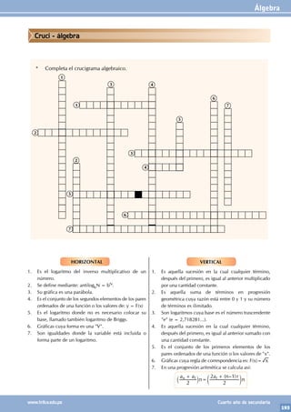 Álgebra
193
www.trilce.edu.pe Cuarto año de secundaria
VERTICAL
1. Es aquella sucesión en la cual cualquier término,
después del primero, es igual al anterior multiplicado
por una cantidad constante.
2. Es aquella suma de términos en progresión
geométrica cuya razón está entre 0 y 1 y su número
de términos es ilimitado.
3. Son logaritmos cuya base es el número trascendente
"e" (e = 2,718281...).
4. Es aquella sucesión en la cual cualquier término,
después del primero, es igual al anterior sumado con
una cantidad constante.
5. Es el conjunto de los primeros elementos de los
pares ordenados de una función o los valores de "x".
6. Gráficas cuya regla de correspondencia es: F(x)= x
7. En una progresión aritmética se calcula así:
		
( – )
a a
n
a n r
n
2 2
2 1
n 1 1
+
=
+
` c
j m
HORIZONTAL
1. Es el logaritmo del inverso multiplicativo de un
número.
2. Se define mediante: antilogbN = bN.
3. Su gráfica es una parábola.
4. Es el conjunto de los segundos elementos de los pares
ordenados de una función o los valores de: y = F(x)
5. Es el logaritmo donde no es necesario colocar su
base, llamado también logaritmo de Briggs.
6. Gráficas cuya forma es una "V".
7. Son igualdades donde la variable está incluida o
forma parte de un logaritmo.
* Completa el crucigrama algebraico.
1
1
2
2
3
3
4
4
5
5
6
6
7
7
Cruci - álgebra
 