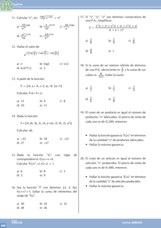 Capítulo
196
Colegios
TRILCE Central: 6198-100
11. Calcular "x", en: x1–lnx
logx
= e5
a) (
10
e5 )
loge
b) (
e
10
)
5ln10
c) (10
e
)
5loge
d) ( e5
10
)
ln10
e) (10
e5 )
ln10
12. Hallar el valor de:
e
–
log log log
Ln
8
15 2
3
5
27
16
+
c c c
m m m
' 1
a) e b) log2 c) Ln2
d) 0,47712 e) 5
13. A partir de la función:
		 F = {(4; a+3), (–2; a), (4; 2a–1)}
Calcular: F(4)+F(–2)
a) 13 b) 9 c) 8
d) 10 e) 11
14. Dada la función:
		 F={(4; 8), (b; 3), (4; a+b), (5; 9), (5; a2)}
Calcular: ab.
a) –33 b) 18 c) –23
d) 27 e) –27
15. Dada la función "G" con regla de
correspondencia: G(x)=x+b
Calcular "G(2)", si: G(–2) = 1
a) 6 b) 8 c) 3
d) 5 e) 9
16. Sea la función "f" con dominio: {2; 3; 4}y
f(x)=x2+1; hallar la suma de elementos del
rango de "f(x)".
a) 30 b) 24 c) 32
d) 28 e) 26
17. Si "x", "y", "z" son términos consecutivos de
una P.A., simplificar:
		 E =
( )
( ) ( ) ( )
x y z
x y z y z x z x y
3
2 2 2
+ +
+ + + + +
a)
9
1 b)
9
7 c)
9
2
d)
9
4 e) 1
18. Si la suma de un número infinito de términos
de una P.G. decreciente es
7
2 y la suma de sus
cubos es
511
8 , hallar la razón.
a)
2
1 b)
3
1 c)
4
1
d)
6
1 e)
8
1
19. El costo de un producto es igual al número de
productos "x" fabricados. El precio de venta de
cada uno es de S/.200, entonces:
• Hallar la función ganancia "G(x)" en términos
de la cantidad "x" de productos fabricados.
• Hallar la máxima ganancia.
20. El costo de un artículo es igual al número de
artículos "x" producidos. El precio de venta de
cada uno es de S/.400, entonces:
• Hallar la función ganancia "G(x)" en términos
de la cantidad "x" de artículos producidos.
• Hallar la máxima ganancia.
32
 