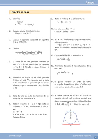 Álgebra
197
www.trilce.edu.pe Cuarto año de secundaria
Practica en casa
1. Resolver:
		x
( )
log
log log
x
x
5
5 4
= – colog23
2. Calcular la suma de soluciones de:
		9log8x + 2logx8 = 9
3. Calcular el logaritmo en base 16 del logaritmo
de 2 2 en base 8.
4. Calcular:
		E=
–
log log Ln
Ln
2 5
1
1 9
1
3
25
3 45
+
c c c
m m m
5. La suma de los tres primeros términos de
una P.A. es la raíz positiva de la ecuación:
x2–17x–84=0. Siendo el sexto término 15,
hallar la razón.
6. Determinar el mayor de los cinco primeros
términos en una P.A., sabiendo que la suma
de los tres últimos es igual al duplo de los tres
primeros, y que la suma de estos cinco términos
es 90.
7. Hallar la suma de todos los números de dos
cifras que son múltiplos de 3.
8. Dado el conjunto: A={1; 2; 3; 4} y dadas las
funciones "F" y "G", definidas de "A" en " "
por:
F(x)=mx – b
G = {(1; a), (1; 7), (2; 5), (m; 6), (4; b), (4; 8)}
Calcular: F(2)+a
9. Hallar el dominio de la función "F", si:
		F(x)= – –
x x
2 1
4
10. Sea la función: F(x)=7 – x2
Calcular: Dom(F) – Ran(F)
11. Sea "F" una función cuyo rango es un conjunto
unitario, además:
		 F={(x+y;y), (xy; x–y), (x–y; y), (4y; x–1)}.
Hallar la suma de los elementos del dominio de
"F".
12. Calcular el valor de "x" que satisface:
		logx 343
10
1
20
=
13. Determinar la suma de las soluciones de la
ecuación:
		9
log9 [log(x2+x+4)]
=1
14. Se quiere construir un jardín de forma
rectangular de perímetro 60 m. ¿Cuál sería el
área máxima que tendría este jardín?
15. La figura muestra un terreno en forma de
trapecio sobre el cual, se desea construir una
pileta circular de área máxima. Hallar dicha área
si: B=8 – H, b=
H
2
; (H : Altura del trapecio).
b
B
r
o
 