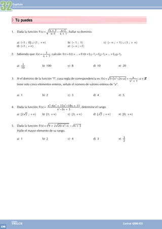 Capítulo
198
Colegios
TRILCE Central: 6198-100
Tú puedes
1. Dada la función: F(x)=
–
– –
x
x
x
x
1
1
1
1
+
+
, hallar su dominio.
a) 〈–1 ; 0] ∪ 〈1 ; +∞〉		 b) 〈– 1 ; 1〉		 c) 〈– ∞ ; – 1〉 ∪ 〈1 ; + ∞〉
d) 〈–1 ; +∞〉			 e) 〈– ∞ ; –1〉
		
2. Sabiendo que: f(x)=
x 1
1
+
, calcule: f(1)+f(2)+...+f(10)+f(1–1)+f(2–1)+...+f(10–1)
a)
10
1 b) 100 c) 8 d) 10 e) 20
3. Si el dominio de la función "f", cuya regla de correspondencia es: f(x)= – – –
x x a
x
x
3 2
1
2
2
+
+
; a ∈
tiene solo cinco elementos enteros, señale el número de valores enteros de "a".
a) 1 b) 2 c) 3 d) 4 e) 5
4. Dada la función: F(x)=
–
– –
x x
x x x x
3 3
6 15 18 11
2
4 3 2
+
+ + , determine el rango.
a) [2 2 ; +∞〉 b) [1; +∞〉 c) [3; +∞〉 d) [ 2 ; +∞〉 e) [0; +∞〉
5. Dada la función: F(x)= – – –
x x x
9 2 20 5
2
+ +
Halle el mayor elemento de su rango.
a) 1 b) 2 c) 4 d) 3 e)
2
3
32
 