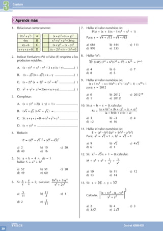 Capítulo
20
Colegios
TRILCE Central: 6198-100
Aprende más
1. Relacionar correctamente:
2(x2+y2) A (x+y)2+(x – y)2
4xy B x3+y3+z3=3xyz
xy=6 C (x+y)2 – (x – y)2
x+y+z=0 D (x – 2)2+(y – 3)2=0
2. Indicar Verdadero (V) o Falso (F) respecto a los
productos notables:
A. (x – y)3 = x3 – y3 – 3 x y (x – y).............( )
B. (x – y )(x+ y )=x – y ........................( )
C. (x – 2)4 (x + 2)3 = (x2 – 4)7 ...................( )
D. x2 + y2+ z2=2(xy+xz+yz)...................( )
3. Completar:
A. (x + y)2 +2(x + y) + 1= ..........................
B. ( x + y )( x – y ) =.............................
C. Si: x+y+z=0 → x3+y3+z3 ......................
D. (x + y)3 = .................................................
4. Reducir:
		P = ( ) ( – )
7 3 7 3
2 2
+ +
a) 2 b) 10 c) 20
d) 40 e) 16
5. Si: a + b = 4 ∧ ab = 1
hallar: S = a3 + b3
a) 52 b) 51 c) 50
d) 49 e) 60
6. Si:
y
x
x
y
+ = 2; calcular:
x y
x y xy
2
8 3
5 5
4 4
+
+
a)
11
3 b)
3
11 c) 1
d) 2 e)
11
1
7. Hallar el valor numérico de:
		 P(x) = (x + 1)(x – 1)(x4 + x2 + 1)
Para: x = –
4 15 4 15
+ +
a) 666 b) 444 c) 111
d) 999 e) 333
8. Hallar “n”:
( )( )( )( )
13 85 7 6 7 6 6
4 4 8 8 16
+ + +
8
= 7n–3
a) 4 b) 6 c) 7
d) 8 e) 5
9. Hallar el valor numérico de:
(x+1)(x2 – x+1)(x6 – x3+1)(x9 – 1) – x18+1
para: x = 2012
a) 0 b) 2012 c) 201218
d) 1 e) 2012!
10. Si: a + b + c = 0, calcular:
		M =
( )( )( )
( ) ( ) ( )
a b b c c a
a b b c c a
3 3 3
+ + +
+ + + + +
a) 3 b) –3 c) 4
d) –2 e) 16
11. Hallar el valor numérico de:
		 E = (a2 – b2) [(a2 + b2)2 – a2b2]
Para: a3 = 2 +1 ∧ b3 = 2 – 1
a) 9 b) 2 c) 4 2
d) 6 e) 1
12. Si: x2 – 5 x + 1 = 0; calcular:
M = x4 + x2 +
x
1
2
+
x
1
4
a) 10 b) 11 c) 12
d) 13 e) 14
13. Si: x = 8
4
∧ y = 2
4
Calcular:
( ) – ( – )
x y
x y x y
2 2
4 4
+
+
= G
1
2
a) 2 b) 4 c) 3
d) 3 2 e) 2 2
3
 