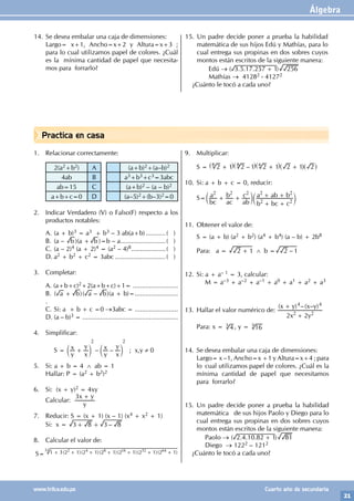 Álgebra
21
www.trilce.edu.pe Cuarto año de secundaria
Practica en casa
14. Se desea embalar una caja de dimensiones:
Largo= x+1, Ancho=x+2 y Altura=x+3 ;
para lo cual utilizamos papel de colores. ¿Cuál
es la mínima cantidad de papel que necesita-
mos para forrarlo?
15. Un padre decide poner a prueba la habilidad
matemática de sus hijos Edú y Mathías, para lo
cual entrega sus propinas en dos sobres cuyos
montos están escritos de la siguiente manera:
		Edú → ( . . . )
3 5 17 257 1 256
+
		 Mathías → 41282 - 41272
¿Cuánto le tocó a cada uno?
1. Relacionar correctamente:
2(a2+b2) A (a+b)2+(a–b)2
4ab B a3+b3+c3=3abc
ab=15 C (a+b)2 – (a – b)2
a+b+c=0 D (a–5)2+(b–3)2=0
2. Indicar Verdadero (V) o Falso(F) respecto a los
productos notables:
A. (a + b)3 = a3 + b3 – 3 ab(a+b)............( )
B. (a – b )(a + b )=b – a..........................( )
C. (a – 2)4 (a + 2)4 = (a2 – 4)8....................( )
D. a2 + b2 + c2 = 3abc.............................( )
3. Completar:
A. (a+b+c)2+2(a+b+c)+1= .........................
B. ( )( – )
a b a b
+ (a + b)=........................
.
C. Si: a + b + c =0 →3abc = ........................
D. (a – b)3 = .....................................................
4. Simplificar:
		 S = – –
y
x
x
y
y
x
x
y
2 2
+
c c
m m ; x,y ≠ 0
		
5. Si: a + b = 4 ∧ ab = 1
Hallar: P = (a2 + b2)2
6. Si: (x + y)2 = 4xy
Calcular:
y
x y
3 +
7. Reducir: S = (x + 1) (x – 1) (x4 + x2 + 1)
Si: x = –
3 8 3 8
+ +
8. Calcular el valor de:
S= ( )( )( )( )( )( )
1 3 2 1 2 1 2 1 2 1 2 1 2 1
2 4 8 16 32 64
+ + + + + + +
32
9. Multiplicar:
S = –
2 1 2 1 2 1 2 1 2
+ + +
^ ^ ^ ^ ^
h h h h h
8 4
8
10. Si: a + b + c = 0, reducir:
S=
bc
a
ac
b
ab
c
b bc c
a ab b
2 2 2
2 2
2 2
+ +
+ +
+ +
c c
m m
11. Obtener el valor de:
S = (a + b) (a2 + b2) (a4 + b4) (a – b) + 2b8
Para: a = 2 1
+ ∧ b = –
2 1
12. Si: a + a– 1 = 3, calcular:
		 M = a–3 + a–2 + a–1 + a0 + a1 + a2 + a3
13. Hallar el valor numérico de:
( ) –( – )
x y
x y x y
2 2
2 2
4 4
+
+
Para: x = 4
3 , y = 16
3
14. Se desea embalar una caja de dimensiones:
Largo= x –1, Ancho=x +1 y Altura=x+4 ; para
lo cual utilizamos papel de colores. ¿Cuál es la
mínima cantidad de papel que necesitamos
para forrarlo?
15. Un padre decide poner a prueba la habilidad
matemática de sus hijos Paolo y Diego para lo
cual entrega sus propinas en dos sobres cuyos
montos están escritos de la siguiente manera:
		Paolo → ( . . . )
2 4 10 82 1 81
+
		 Diego → 1222 – 1212
¿Cuánto le tocó a cada uno?
 